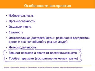 Особенности восприятия

  ●   Избирательность
  ●   Организованность
  ●   Осмысленность
  ●   Связность
  ●   Относительная достоверность и различия в восприятии
      одних и тех же событий у разных людей
  ●   Интермодальность
  ●   Зависит навыков и опыта от воспринимающего
  ●   Требует времени (восприятие не моментально)

Доклад: «Когнитивная психология. Закономерности приёма, обработки, хранения и воспроизведения информации.»
 