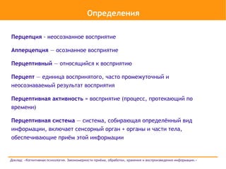 Определения

Перцепция - неосознанное восприятие

Апперцепция — осознанное восприятие

Перцептивный — относящийся к восприятию

Перцепт — единица воспринятого, часто промежуточный и
неосознаваемый результат восприятия

Перцептивная активность = восприятие (процесс, протекающий по
времени)

Перцептивная система — система, собирающая определённый вид
информации, включает сенсорный орган + органы и части тела,
обеспечивающие приём этой информации


Доклад: «Когнитивная психология. Закономерности приёма, обработки, хранения и воспроизведения информации.»
 