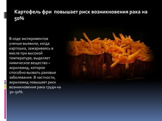 Картофель фри  повышает риск возникновения рака на 50%В ходе экспериментов ученые выявили, когда картошка, зажариваясь в масле при высокой температуре, выделяет химическое вещество – акриламид, которое способно вызвать раковые заболевания. В частности, акриламид повышает риск возникновения рака груди на 30–50%.