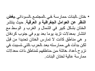 ختان البنات ممارسة في المجتمع السوداني  بغض النظر عن العوامل الجغرافية و العرقية .  حيث ينتشر الختان بشكل كبير في الشمال و الغرب و الوسط مع انتشار بمعدلات تزيد يوما بعد يوم في جنوب كردفان و هي مناطق كانت لا تمارس الختان تحديدا من قبل لكن بدأت في ممارسته بعد الحرب التي تسببت في نزوح أعداد هائلة من مناطقهم لمناطق ذات معدلات ممارسة عالية لختان البنات .  