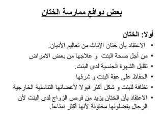 بعض دوافع ممارسة الختان أولا :  الختان الاعتقاد بأن ختان الإناث من تعاليم الأديان .  من أجل صحة البنت  و علاجها من بعض الامراض تقليل الشهوة الجنسية لدى البنت . الحفاظ على عفة البنت و شرفها نظافة للبنت و شكل أكثر قبولا لأعضائها التناسلية الخارجية الاعتقاد بأن الختان يزيد من فرص الزواج لدى البنت لأن الرجال يفضلونها مختونة لأنها أكثر امتاعاً .  