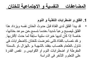 المضاعفات    النفسية و الاجتماعية للختان  1.  القلق و اضطرابات التغذية و النوم قد يبدأ القلق لدى الفتاة قبل حدوث الختان نفسه ويزداد هذا القلق ليصبح رعباً شديداً عندما تسمع عن موعد ختانها، خاصة إذا كان لديها خبرات سلبية سابقة لما حدث لأقاربها .  و قد تصاب الفتاة التى تعرضت للختان لاضطرابات فى تناول الطعام فتصاب بفقد الشهية و الهزال او السمنة المفرطة او اضطرابات النوم او الكوابيس و  نقص القدرة على التعلم و التأخر فى الدراسة 