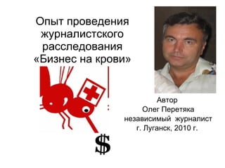 Опыт проведения журналистского расследования «Бизнес на крови» Автор  Олег Перетяка независимый  журналист г. Луганск, 2010 г.  