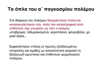 Σα όπια ηοσ α΄ παγθοζκίοσ ποιέκοσ

΢ηε δηάξθεηα ηνπ πνιέκνπ δνθηκάζηεθαλ όπια θαη
θαηαζθεπάζηεθαλ λέα, πνιύ πην θαηαζηξνθηθά από
νηηδήπνηε είρε γλσξίζεη σο ηόηε ν θόζκνο:
ππνβξύρηα, ηεζσξαθηζκέλα, αεξνπιάλα, θινγνβόια, ρε
κηθά αέξηα...


Δκθαλίζηεθαλ επίζεο νη πξώηεο εμεηδηθεπκέλεο
επηηξνπέο θαη νκάδεο κε απνθιεηζηηθή αζρνιία ηε
δηεμαγσγή ακπληηθνύ θαη επηζεηηθνύ ςπρνινγηθνύ
πνιέκνπ.
 