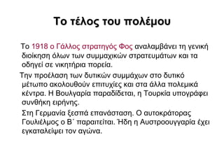 Σο ηέιος ηοσ ποιέκοσ

Σν 1918 ν Γάιινο ζηξαηεγόο Φνο αλαιακβάλεη ηε γεληθή
δηνίθεζε όισλ ησλ ζπκκαρηθώλ ζηξαηεπκάησλ θαη ηα
νδεγεί ζε ληθεηήξηα πνξεία.
Σελ πξνέιαζε ησλ δπηηθώλ ζπκκάρσλ ζην δπηηθό
κέησπν αθνινπζνύλ επηηπρίεο θαη ζηα άιια πνιεκηθά
θέληξα. Η Βνπιγαξία παξαδίδεηαη, ε Σνπξθία ππνγξάθεη
ζπλζήθε εηξήλεο.
΢ηε Γεξκαλία μεζπά επαλάζηαζε. Ο απηνθξάηνξαο
Γνπιηέικνο ν Β΄ παξαηηείηαη. Ήδε ε Απζηξννπγγαξία έρεη
εγθαηαιείςεη ηνλ αγώλα.
 