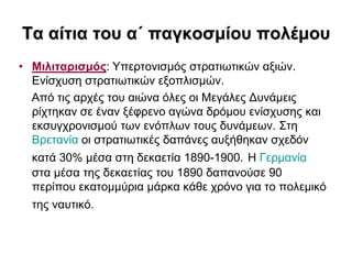 Σα αίηηα ηοσ α΄ παγθοζκίοσ ποιέκοσ
• Μηιηηαρηζκός: Τπεξηνληζκόο ζηξαηησηηθώλ αμηώλ.
  Δλίζρπζε ζηξαηησηηθώλ εμνπιηζκώλ.
  Από ηηο αξρέο ηνπ αηώλα όιεο νη Μεγάιεο Γπλάκεηο
  ξίρηεθαλ ζε έλαλ μέθξελν αγώλα δξόκνπ ελίζρπζεο θαη
  εθζπγρξνληζκνύ ησλ ελόπισλ ηνπο δπλάκεσλ. ΢ηε
  Βξεηαλία νη ζηξαηησηηθέο δαπάλεο απμήζεθαλ ζρεδόλ
  θαηά 30% κέζα ζηε δεθαεηία 1890-1900. Η Γεξκαλία
  ζηα κέζα ηεο δεθαεηίαο ηνπ 1890 δαπαλνύζε 90
  πεξίπνπ εθαηνκκύξηα κάξθα θάζε ρξόλν γηα ην πνιεκηθό
  ηεο λαπηηθό.
 