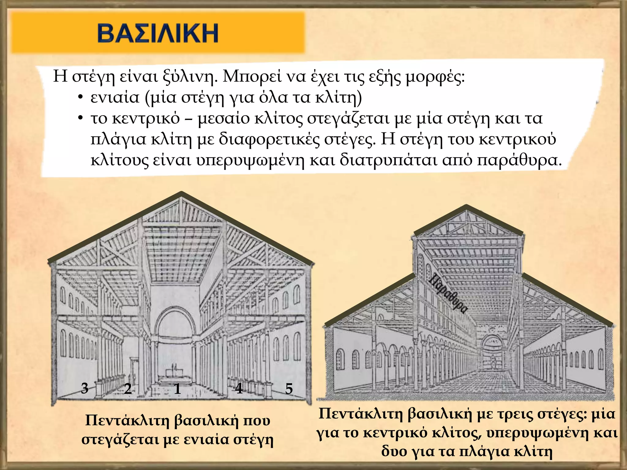 Η στέγη είναι ξύλινη. Μπορεί να έχει τις εξής μορφές:
• ενιαία (μία στέγη για όλα τα κλίτη)
• το κεντρικό – μεσαίο κλίτος στεγάζεται με μία στέγη και τα
πλάγια κλίτη με διαφορετικές στέγες. Η στέγη του κεντρικού
κλίτους είναι υπερυψωμένη και διατρυπάται από παράθυρα.
Πεντάκλιτη βασιλική που
στεγάζεται με ενιαία στέγη
1 543 2
Πεντάκλιτη βασιλική με τρεις στέγες: μία
για το κεντρικό κλίτος, υπερυψωμένη και
δυο για τα πλάγια κλίτη
 