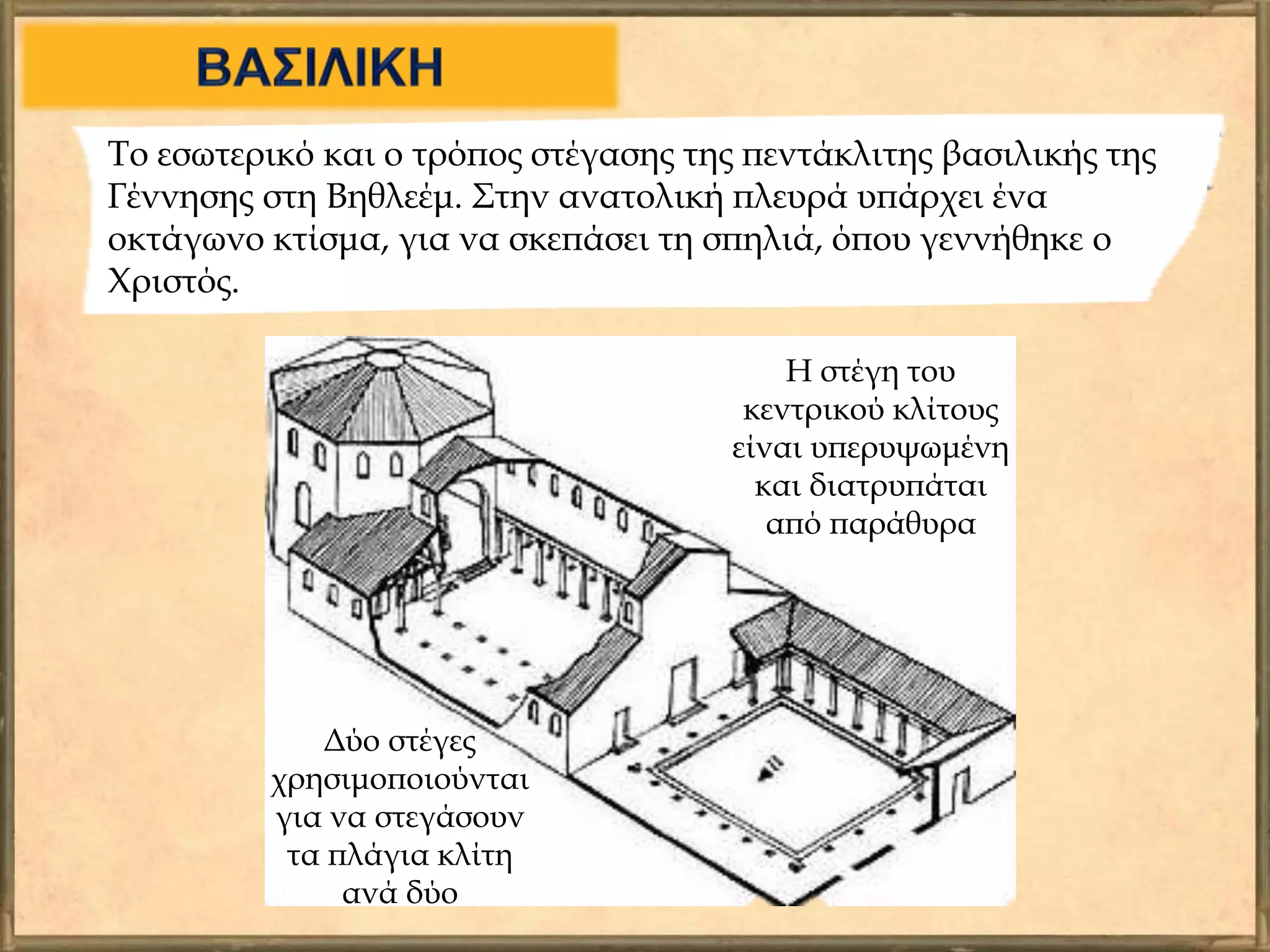 Το εσωτερικό και ο τρόπος στέγασης της πεντάκλιτης βασιλικής της
Γέννησης στη Βηθλεέμ. Στην ανατολική πλευρά υπάρχει ένα
οκτάγωνο κτίσμα, για να σκεπάσει τη σπηλιά, όπου γεννήθηκε ο
Χριστός.
Η στέγη του
κεντρικού κλίτους
είναι υπερυψωμένη
και διατρυπάται
από παράθυρα
Δύο στέγες
χρησιμοποιούνται
για να στεγάσουν
τα πλάγια κλίτη
ανά δύο
 