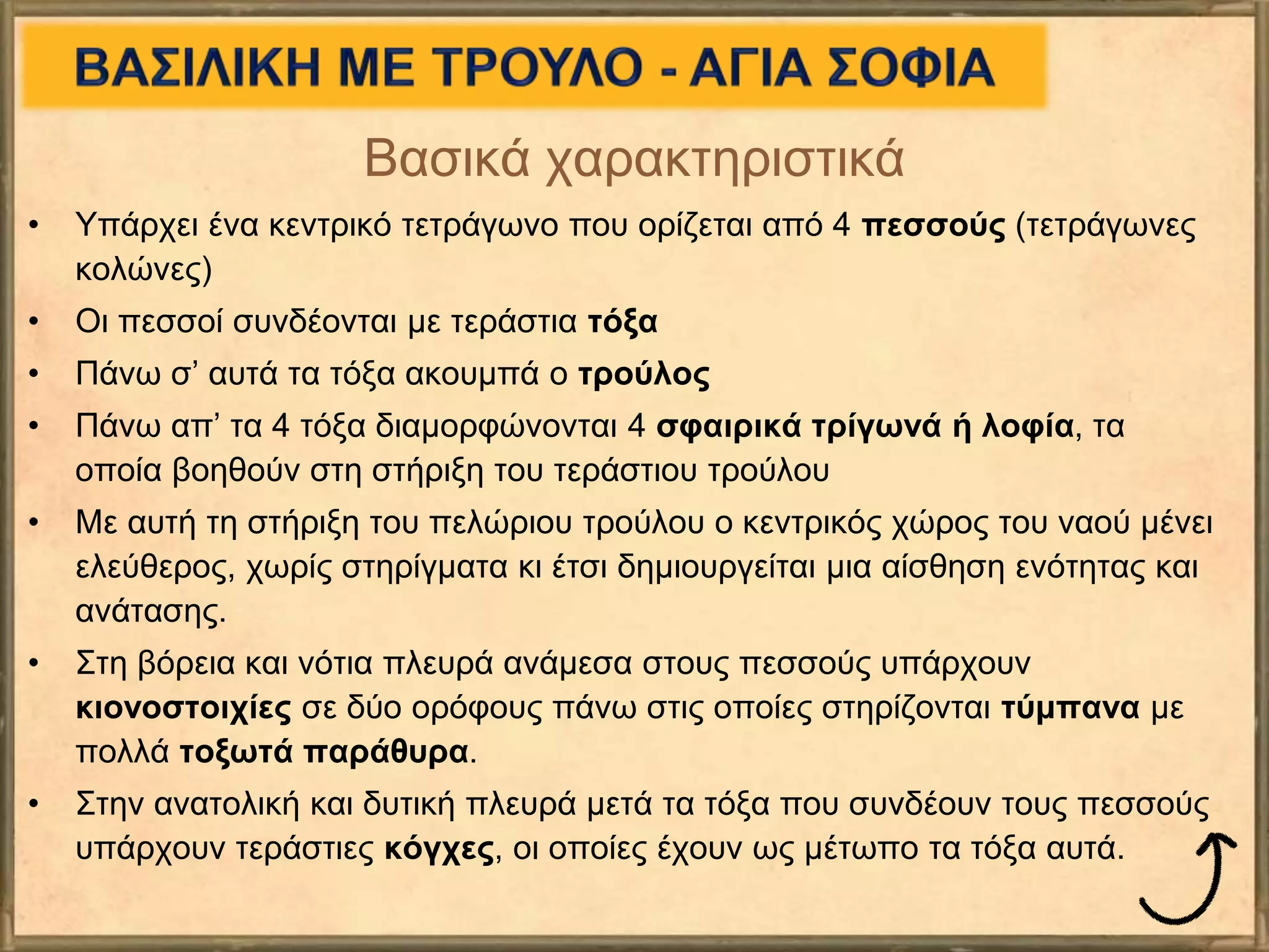 Βασικά χαρακτηριστικά
• Υπάρχει ένα κεντρικό τετράγωνο που ορίζεται από 4 πεσσούς (τετράγωνες
κολώνες)
• Οι πεσσοί συνδέονται με τεράστια τόξα
• Πάνω σ’ αυτά τα τόξα ακουμπά ο τρούλος
• Πάνω απ’ τα 4 τόξα διαμορφώνονται 4 σφαιρικά τρίγωνά ή λοφία, τα
οποία βοηθούν στη στήριξη του τεράστιου τρούλου
• Με αυτή τη στήριξη του πελώριου τρούλου ο κεντρικός χώρος του ναού μένει
ελεύθερος, χωρίς στηρίγματα κι έτσι δημιουργείται μια αίσθηση ενότητας και
ανάτασης.
• Στη βόρεια και νότια πλευρά ανάμεσα στους πεσσούς υπάρχουν
κιονοστοιχίες σε δύο ορόφους πάνω στις οποίες στηρίζονται τύμπανα με
πολλά τοξωτά παράθυρα.
• Στην ανατολική και δυτική πλευρά μετά τα τόξα που συνδέουν τους πεσσούς
υπάρχουν τεράστιες κόγχες, οι οποίες έχουν ως μέτωπο τα τόξα αυτά.
 