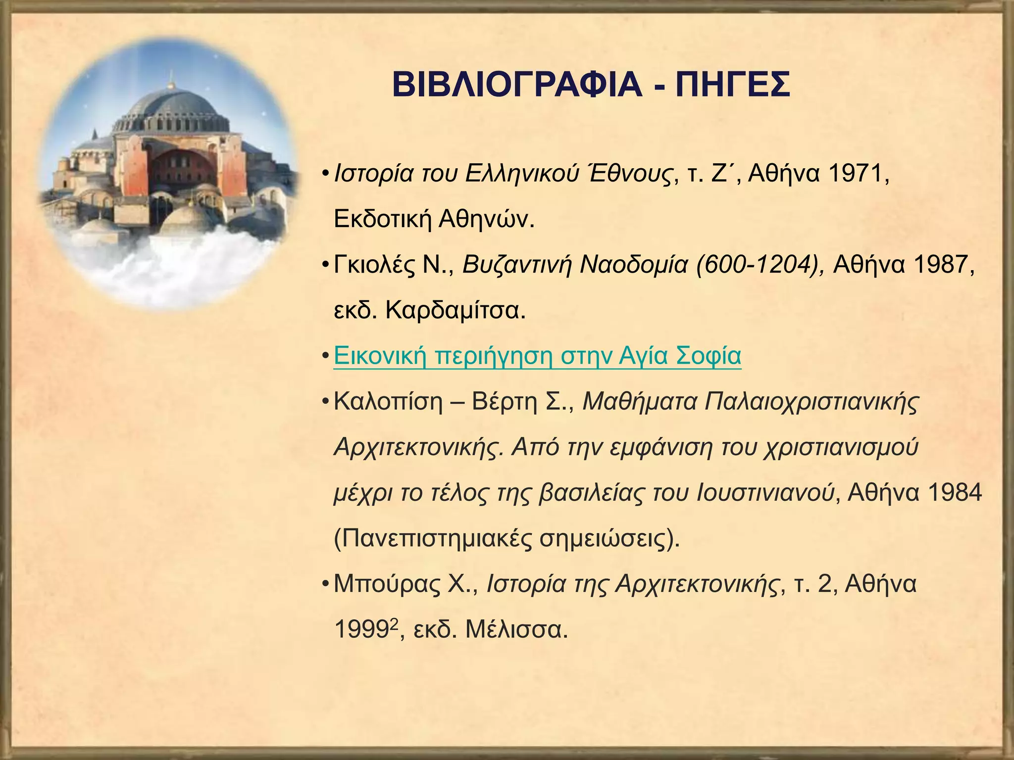 ΒΙΒΛΙΟΓΡΑΦΙΑ - ΠΗΓΕΣ
•Ιστορία του Ελληνικού Έθνους, τ. Ζ΄, Αθήνα 1971,
Εκδοτική Αθηνών.
•Γκιολές Ν., Βυζαντινή Ναοδομία (600-1204), Αθήνα 1987,
εκδ. Καρδαμίτσα.
•Εικονική περιήγηση στην Αγία Σοφία
•Καλοπίση – Βέρτη Σ., Μαθήματα Παλαιοχριστιανικής
Αρχιτεκτονικής. Από την εμφάνιση του χριστιανισμού
μέχρι το τέλος της βασιλείας του Ιουστινιανού, Αθήνα 1984
(Πανεπιστημιακές σημειώσεις).
•Μπούρας Χ., Ιστορία της Αρχιτεκτονικής, τ. 2, Αθήνα
19992, εκδ. Μέλισσα.
 