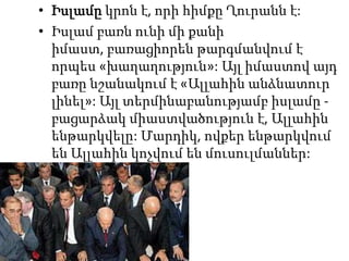 Իսլամըկրոն է, որի հիմքը Ղուրանն է:Իսլամ բառն ունի մի քանի իմաստ, բառացիորեն թարգմանվում է որպես «խաղաղություն»: Այլ իմաստով այդ բառը նշանակում է «Ալլահին անձնատուր լինել»: Այլ տերմինաբանությամբ իսլամը - բացարձակ միաստվածություն է, Ալլահին ենթարկվելը: Մարդիկ, ովքեր ենթարկվում են Ալլահին կոչվում են մուսուլմաններ: