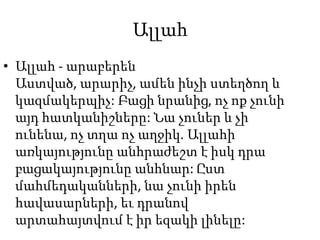 ԱլլահԱլլահ - արաբերեն Աստված, արարիչ, ամեն ինչի ստեղծող և կազմակերպիչ: Բացի նրանից, ոչ ոք չունի այդ հատկանիշները: Նա չուներ և չի ունենա, ոչ տղա ոչ աղջիկ. Ալլահի առկայությունը անհրաժեշտ է իսկ դրա բացակայությունը անհնար: Ըստ մահմեդականների, նա չունի իրեն հավասարների, եւ դրանով արտահայտվում է իր եզակի լինելը: