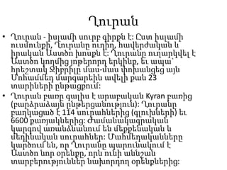 ՂուրանՂուրան - իսլամի սուրբ գիրքն է: Ըստ իսլամի ուսմունքի, Ղուրանը ուղիղ, հավերժական և իրական Աստծո խոսքն է: Ղուրանը ուղարկվել է Աստծո կողմից յոթերորդ երկինք, եւ ապա` հրեշտակ Ջիբրիլը մաս-մաս փոխանցեց այն Մոհամմեդ մարգարեին ավելի քան 23 տարիների ընթացքում:Ղուրան բառը գալիս է արաբական Kyranբառից (բարձրաձայն ընթերցանություն): Ղուրանը բաղկացած է 114 սուրահներից (գլուխների) եւ 6600 քառյակներից: Ժամանակագրական կարգով առանձնանում են մեքքենական և մեդինական սուրահներ: Մահմեդականները կարծում են, որ Ղուրանը պարունակում է Աստծո նոր օրենքը, որն ունի աննշան տարբերություններ նախորդող օրենքներից: