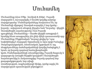 ՄուհամեդՄուհամմեդը (մոտ 570թ - հունիսի 8, 632թ) - Իսլամի մարգարեն է, ով ուղարկվել է Աստծո կողմից ամբողջ մարդկությանը: Մահմեդականները հավատում են, որ Մուհամեդի միջոցով, Աստված ուղարկել է նոր կրոնը - իսլամը - ավարտուն տեսքով, ինչպես նաև Ղուրանը - վերջին Աստվածային Հայտնությունը: Ըստ Իսլամի դրույթների, Մուհամմեդը – Աստծո վերջին առաքյալն է նրանից հետո առաքյալներ չեն լինի մինչև դատաստանի օրը: Մուհամմեդը Մեքքենական Ղուրայշ ցեղից էր: Նրա նախնիներից է մարգարե Աբրահամը ու նրա որդի Իսմայիլը: Ռազմաքաղաքական, տնտեսական, կրթական եւ այլ ձեռքբերումները մահմեդականների կողմից հանգեցրել է նրան, որ իսլամը դարձավ համաշխարհային կրոն, Մահմեդականների տեսանկյունից, Իսլամի ծագումը և զարգացումը առաջին հերթին կապված է Աստվածային հայտնութունից եւ ճակատագրից: Իսլամը դարձավ նոր քաղաքակրթության, նոր տիպի մտածողության, ապրելակերպի հիմքը, որոնք ազդել են մարդկության պատմության ընթացքում: