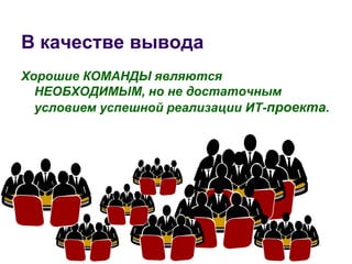 В качестве вывода
Хорошие КОМАНДЫ являются
  НЕОБХОДИМЫМ, но не достаточным
  условием успешной реализации ИТ-проекта.
 