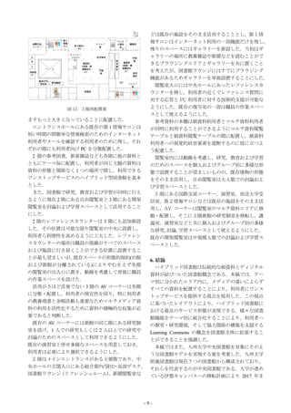 どは既存の施設をそのまま活用することとし，第 1 情
                               報サロンはインターネット利用の一部機能だけを残し，
                               残りのスペースにはギャラリーを新設した．当初はギ
                               ャラリーの場所に教養雑誌や新聞などを読むことがで
                               きるブラウジングエリアとギャラリーを共に置くこと
                               を考えたが，図書館ラウンジにはすでにブラウジング
                               機能があるためギャラリーを単独設置することにした．
                                閲覧室入口には中央ホールにあったレファレンスカ
                               ウンターを移し，利用者の近くでレファレンス質問に
                               対する応答と PC 利用者に対する技術的支援が可能な
         図 15 3 階再配置案          ようにした．既存の複写室の一部は職員の作業スペー
                               スとして使えるようにした．
ますもっと大きくなっていることに配慮した．           参考資料の本棚は紙資料利用者とマルチ資料利用者
 エントランスホールにある既存の第 1 情報サロンは     が同時に利用することができるようにマルチ資料閲覧
短い時間の間簡単な情報検索のためのインターネット       テーブルと紙資料閲覧テーブルの間に配置し，紙資料
利用者やメールを確認する利用者のために残し，それ       利用者への視覚的妨害要素を遮断するのに役に立つよ
ぞれの階にも利用者向け PC を分散配置した．        う配慮した．
 2 階の参考図書，新着雑誌なども各階に他の資料と       閲覧室内には動線を考慮し，研究，教育および学習
ともにテーマ毎に配置し，利用者が同じ主題の資料は       のためのスペースを個人およびグループ別に多様な形
資料の形態と関係なく１つの場所で探し，利用できる       態で設置することが望ましいものの，既存建物の形態
ワンストップサービスのハイブリッド型図書館を基本       をそのまま活用し，自由閲覧室は大人数での討論およ
とした．                           び学習スペースとした．
 また，図書館で研究，教育および学習が同時に行え        3 階にある国際交流コーナー，演習室，放送大学受
るように現在 2 階にある自由閲覧室と 3 階にある開架   信室，第 2 情報サロンなどは既存の施設をそのまま活
閲覧室を討論および学習スペースとして活用すること       用し，AV コーナーは閲覧室のマルチ資料エリアに移
にした．                           動・配置し，そこに 3 階新館の研究個室を移転し，講
 2 階のレファレンスカウンターは 3 階にも追加新設    義室，演習室などと共に個人およびグループ別の多様
した．その位置は可能な限り閲覧室の中央に設置し，       な研究， 討論，学習スペースとして使えるようにした．
利用者ら利便性を高めるように工夫した．レファレン       既存の開架閲覧室は中規模人数での討論および学習ス
スカウンターの場所は職員の視線がすべてのスペース       ペースとした．
および施設に行き届くことができる位置に設置するこ
とが最も望ましいが，  既存スペースの形態的制約(旧館
                               6. 結論
および新館が分離されている)によりやむをえず各階          ハイブリッド図書館は伝統的な紙資料とディジタル
の閲覧室の出入口に置き，動線を考慮して背後に職員       資料が結びついた図書館概念である．本稿では，テー
の作業スペースを設けた．                   マ別に分かれたエリア内に，メディアの違いによらず
 活用がさほど活発でない 3 階の AV コーナーは各階   すべての資料を配置することにより，利用者にワンス
に分散・配置し，利用者の便宜性を図り，特に利用者       トップサービスを提供する視点を採用した．この視点
の教養増進と余暇活動も重要なためマルチメディア資       に基づいたレイアウトにより，ハイブリッド図書館に
料の利用を活性化するために資料の積極的な収集が必       おける最良のサービス形態が実現できる．様々な図書
要であると判断した．                     館機能をテーマ別に統合化することにより，利用者へ
 既存の AV コーナーには新館の同じ階にある研究個     の教育・研究環境，そして協力関係の構築を支援する
室を設け，1 人での研究もしくは 2 人以上での研究や    Learning Commons の概念を図書館全体に拡張するこ
討論のためのスペースとして利用できるようにした．       とができることを強調した．
既存の演習室と併せ多様なスペースを用意しておき，          本稿ではまた，九州大学中央図書館を対象にそのよ
利用者は必要により選択できるようにした．           うな図書館モデルを実現する案を考案した．九州大学
 2 階はメインエントランスがある主要階であり，中      附属図書館は現在 7 つの図書館から構成されており，
央ホールの玄関入口にある総合案内/貸出 返却デスク，
                      ・        それらを代表するのが中央図書館である．大学が進め
図書館ラウンジ  （リフレッシュルーム） 新聞閲覧室な
                     ，         ている伊都キャンパスへの移転計画により 2017 年ま




                           -9-
 