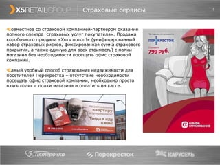 Страховые сервисы С овместное со страховой компанией-партнером оказание полного спектра  страховых услуг покупателям. Продажа коробочного продукта «Хоть потоп!» (унифицированный набор страховых рисков, фиксированная сумма страхового покрытия, а также единую для всех стоимость) с полки магазина без необходимости посещать офис страховой компании. С амый удобный способ страхования недвижимости для посетителей Перекрестка – отсутствие необходимости посещать офис страховой компании, необходимо просто взять полис с полки магазина и оплатить на кассе. 