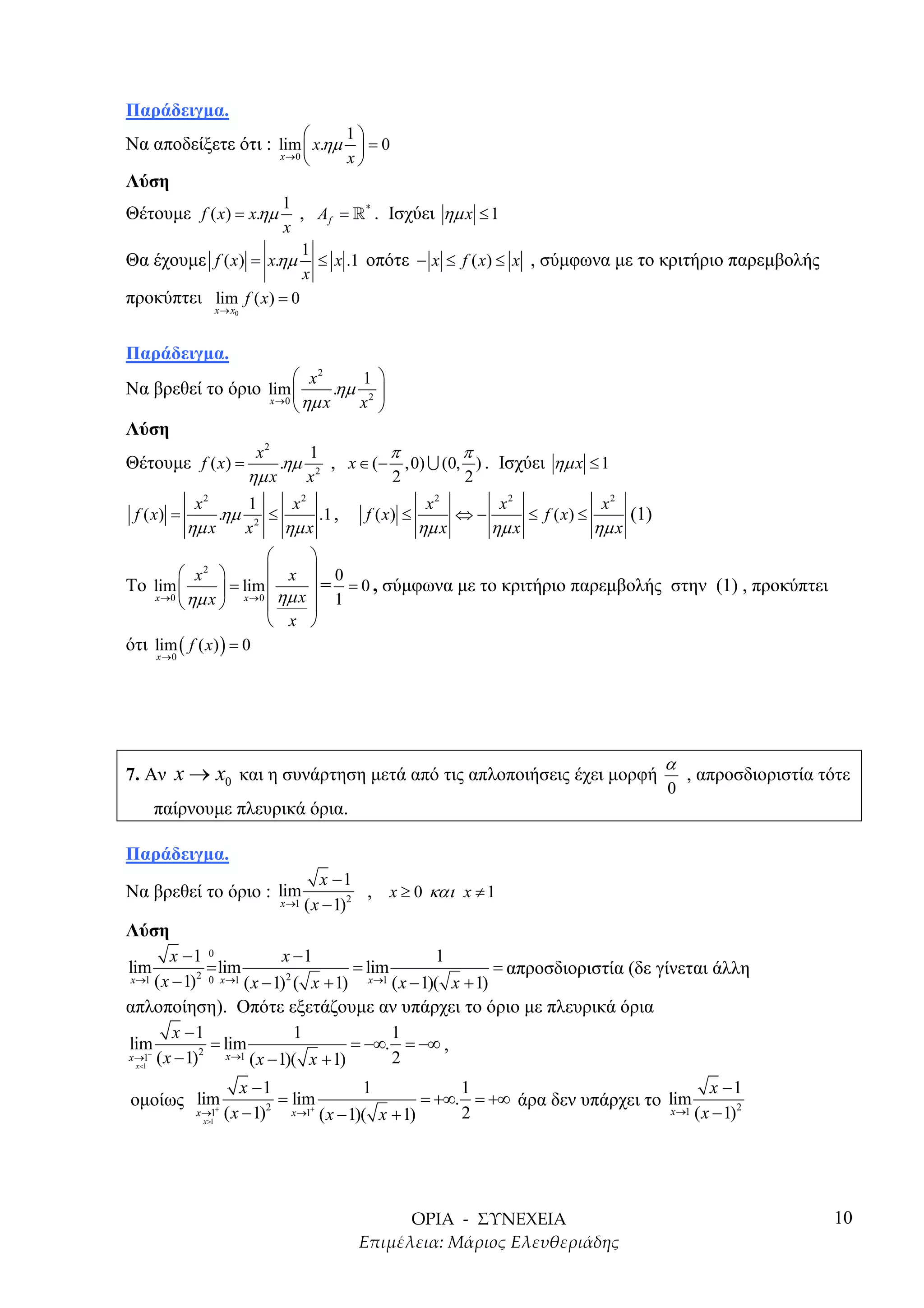 Παράδειγµα.
                                              1
Να αποδείξετε ότι : lim  x.ηµ  = 0
                    x →0      x                    
Λύση
                      1
Θέτουµε f ( x) = x.ηµ   , A f = »* . Ισχύει ηµ x ≤ 1
                      x
                         1
Θα έχουµε f ( x) = x.ηµ ≤ x .1 οπότε − x ≤ f ( x) ≤ x , σύµφωνα µε το κριτήριο παρεµβολής
                         x
προκύπτει lim f ( x) = 0
                      x → x0



Παράδειγµα.
                                      x2           1 
Να βρεθεί το όριο lim                        .ηµ      
                  x →0
                                      ηµ x         x2 
Λύση
                                x2      1         π         π
Θέτουµε f ( x) =                    .ηµ 2 , x ∈ (− ,0) ∪ (0, ) . Ισχύει ηµ x ≤ 1
                               ηµ x    x          2         2
              x2               1    x2                              x2          x2              x2
 f ( x) =             .ηµ         ≤     .1 ,            f ( x) ≤          ⇔−        ≤ f ( x) ≤      (1)
             ηµ x              x 2 ηµ x                            ηµ x        ηµ x            ηµ x
                             
          x2           x  0
Το lim          = lim       = = 0 , σύµφωνα µε το κριτήριο παρεµβολής στην (1) , προκύπτει
    x → 0 ηµ x
                x →0  ηµ x  1
                         x 
ότι lim ( f ( x) ) = 0
      x →0




                                                                                                          α
7. Αν x → x0 και η συνάρτηση µετά από τις απλοποιήσεις έχει µορφή                                             , απροσδιοριστία τότε
                                                                                                          0
      παίρνουµε πλευρικά όρια.

Παράδειγµα.
                                             x −1
Να βρεθεί το όριο : lim                             , x ≥ 0 και x ≠ 1
                                   x →1   ( x − 1)2
Λύση
         x −1 0                  x −1                  1
lim              = lim                     = lim                = απροσδιοριστία (δε γίνεται άλλη
 x →1 ( x − 1) 2 0 x →1
                         ( x − 1) ( x + 1) x→1 ( x − 1)( x + 1)
                                 2


απλοποίηση). Οπότε εξετάζουµε αν υπάρχει το όριο µε πλευρικά όρια
          x −1                     1             1
lim              = lim                     = −∞. = −∞ ,
x →1− ( x − 1)
               2     x →1 ( x − 1)( x + 1)
   x <1
                                                 2
                             x −1              1             1                                 x −1
οµοίως lim                          = lim               = +∞. = +∞ άρα δεν υπάρχει το lim
              x →1
               x >1
                      +
                          ( x − 1) x→1 ( x − 1)( x + 1)
                                  2      +
                                                             2                         x →1 ( x − 1)2




                                                                                                                                10
 