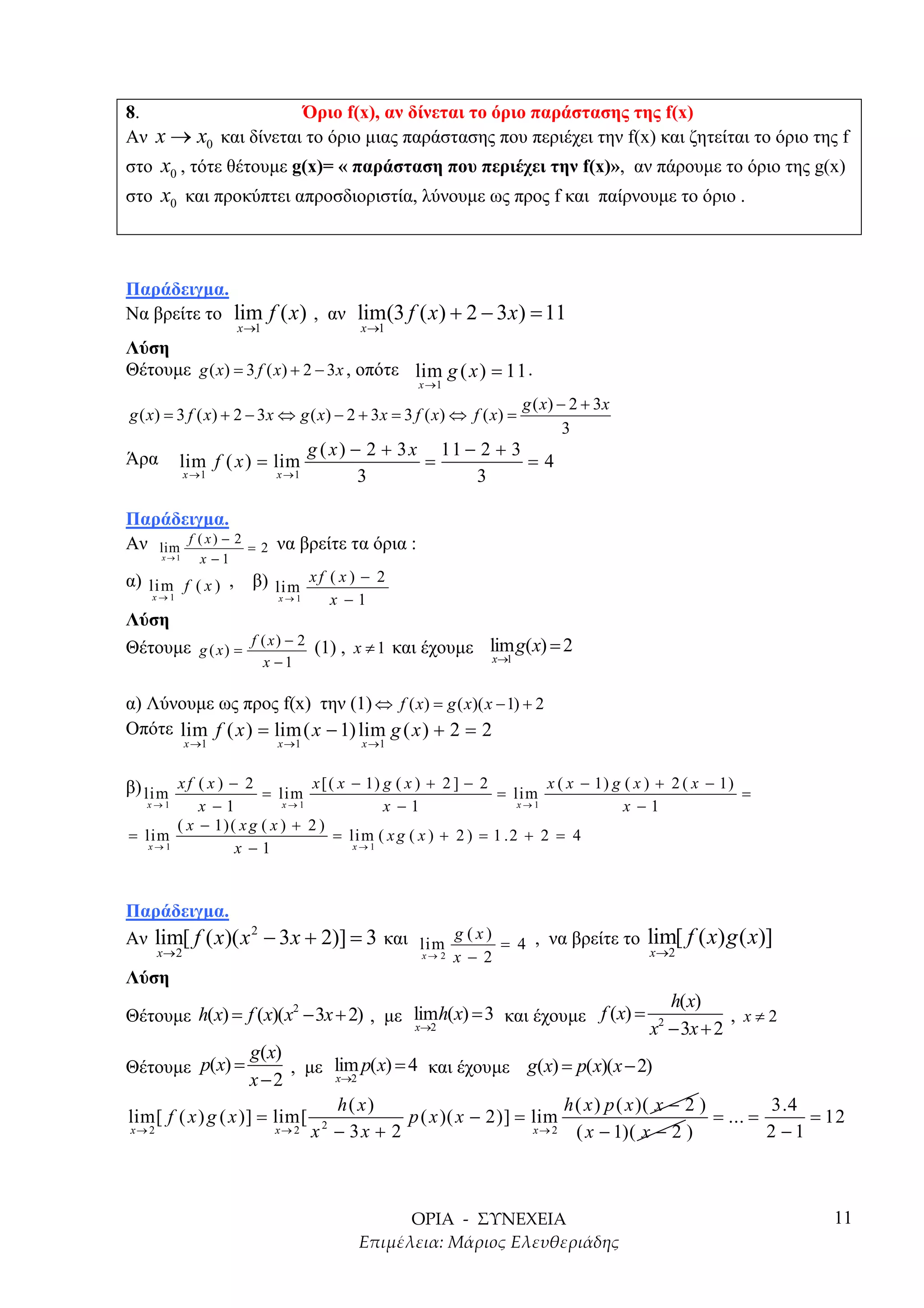 8.                   Όριο f(x), αν δίνεται το όριο παράστασης της f(x)
Αν x → x0 και δίνεται το όριο µιας παράστασης που περιέχει την f(x) και ζητείται το όριο της f
στο x0 , τότε θέτουµε g(x)= « παράσταση που περιέχει την f(x)», αν πάρουµε το όριο της g(x)
στο x0 και προκύπτει απροσδιοριστία, λύνουµε ως προς f και παίρνουµε το όριο .




Παράδειγµα.
Να βρείτε το lim f ( x ) , αν lim(3 f ( x ) + 2 − 3 x ) = 11
                     x →1                 x →1
Λύση
Θέτουµε g ( x) = 3 f ( x) + 2 − 3 x , οπότε lim g ( x ) = 11 .
                                                   x →1
                                                                       g ( x) − 2 + 3x
g ( x) = 3 f ( x) + 2 − 3 x ⇔ g ( x) − 2 + 3 x = 3 f ( x) ⇔ f ( x) =
                                                                               3
                                    g ( x ) − 2 + 3 x 11 − 2 + 3
Άρα       lim f ( x ) = lim                          =           =4
            x →1             x →1            3            3

Παράδειγµα.
Αν lim f ( x ) − 2    =2     να βρείτε τα όρια :
      x→1     x −1
α) lim f ( x ) ,       β) lim x f ( x ) − 2
    x→1                    x→1        x −1
Λύση
Θέτουµε g ( x ) = f ( x ) − 2 (1) , x ≠ 1 και έχουµε lim g(x) = 2
                                                      x→1
                            x −1

α) Λύνουµε ως προς f(x) την (1) ⇔ f ( x) = g ( x)( x − 1) + 2
Οπότε lim f ( x ) = lim( x − 1) lim g ( x ) + 2 = 2
            x →1             x →1         x →1


β) lim x f ( x ) − 2 = lim x [ ( x − 1) g ( x ) + 2 ] − 2 = lim x ( x − 1) g ( x ) + 2 ( x − 1) =
    x→1    x −1         x→1              x −1                x→1                         x −1
       ( x − 1) ( x g ( x ) + 2 )
= lim                             = lim ( x g ( x ) + 2 ) = 1 .2 + 2 = 4
   x→1           x −1                x→1




Παράδειγµα.
Αν lim[ f ( x )( x − 3 x + 2)] = 3 και lim g ( x ) = 4 , να βρείτε το
                  2
                                                                                           lim[ f ( x) g ( x)]
   x→2                                             x→ 2   x − 2                            x→2

Λύση
                                                                                             h( x)
Θέτουµε h(x) = f (x)( x − 3x + 2) , µε limh(x) = 3 και έχουµε f (x) =
                       2
                                                                                                      , x≠2
                                       x→2                                                 x − 3x + 2
                                                                                            2

                     g(x)
Θέτουµε p(x) =            , µε lim p( x) = 4 και έχουµε g(x) = p( x)(x − 2)
                     x−2       x→2

                                h( x)                              h ( x ) p ( x )( x − 2 )          3.4
lim[ f ( x ) g ( x )] = lim[ 2             p ( x )( x − 2)] = lim                           = ... =      = 12
x→ 2                    x→ 2 x − 3 x + 2                      x→ 2   ( x − 1)( x − 2 )              2 −1



                                                                                                                 11
 