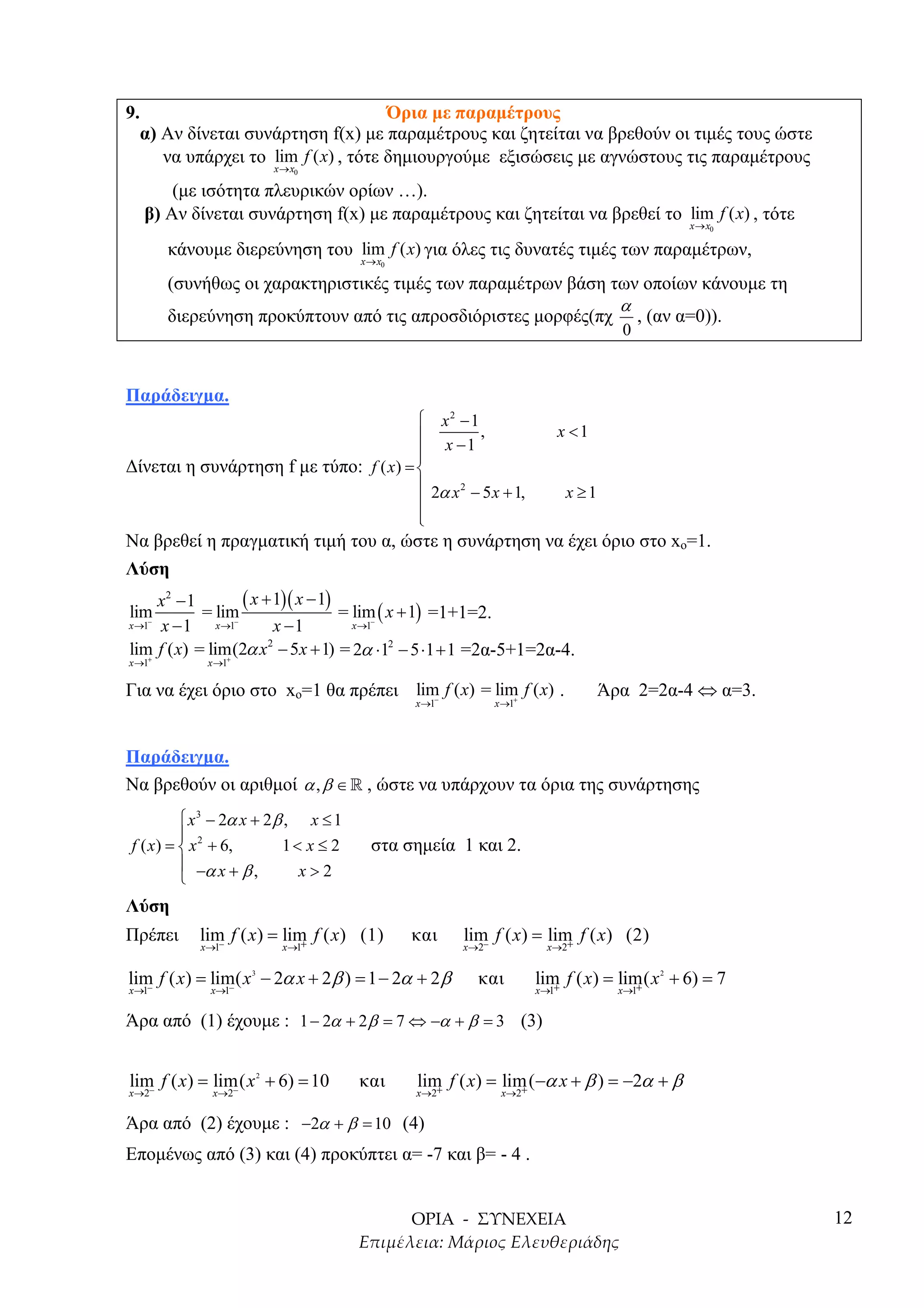 9.                                      Όρια µε παραµέτρους
     α) Αν δίνεται συνάρτηση f(x) µε παραµέτρους και ζητείται να βρεθούν οι τιµές τους ώστε
        να υπάρχει το lim f ( x) , τότε δηµιουργούµε εξισώσεις µε αγνώστους τις παραµέτρους
                            x → x0

         (µε ισότητα πλευρικών ορίων …).
     β) Αν δίνεται συνάρτηση f(x) µε παραµέτρους και ζητείται να βρεθεί το lim f ( x) , τότε
                                                                                              x → x0

        κάνουµε διερεύνηση του lim f ( x) για όλες τις δυνατές τιµές των παραµέτρων,
                                      x → x0

        (συνήθως οι χαρακτηριστικές τιµές των παραµέτρων βάση των οποίων κάνουµε τη
                                                               α
        διερεύνηση προκύπτουν από τις απροσδιόριστες µορφές(πχ , (αν α=0)).
                                                                                    0


Παράδειγµα.
                                         x2 − 1
                                                 ,                       x <1
                                         x −1
                                        
∆ίνεται η συνάρτηση f µε τύπο: f ( x) = 
                                         2α x 2 − 5 x + 1,                x ≥1
                                        
                                        
                                        
Να βρεθεί η πραγµατική τιµή του α, ώστε η συνάρτηση να έχει όριο στο xo=1.
Λύση
      x2 − 1          ( x + 1)( x − 1) lim x + 1
lim          = lim                    = −(      ) =1+1=2.
x →1 x − 1
   −
               x →1 −
                            x −1       x →1

lim f ( x) = lim(2α x2 − 5x + 1) = 2α ⋅12 − 5 ⋅1 + 1 =2α-5+1=2α-4.
    +             +
x →1         x →1

Για να έχει όριο στο xo=1 θα πρέπει lim f ( x) = lim f ( x) .
                                       −            +
                                                                                  Άρα 2=2α-4 ⇔ α=3.
                                               x →1          x →1




Παράδειγµα.
Να βρεθούν οι αριθµοί α , β ∈ » , ώστε να υπάρχουν τα όρια της συνάρτησης
          x 3 − 2α x + 2 β , x ≤ 1
         
f ( x) =  x 2 + 6,        1< x ≤ 2     στα σηµεία 1 και 2.
          −α x + β ,        x>2
         
Λύση
Πρέπει      lim f ( x) = lim f ( x) (1)
               −            +
                                               και    lim f ( x) = lim f ( x) (2)
                                                                      +
            x→1               x→1                     x→2−           x→2


lim f ( x) = lim( x − 2α x + 2 β ) = 1 − 2α + 2 β
   −            −
                    3
                                                        και         lim f ( x) = lim( x + 6) = 7
                                                                       +            +
                                                                                          2

x→1           x→1                                                   x→1             x→1


Άρα από (1) έχουµε : 1 − 2α + 2 β = 7 ⇔ −α + β = 3 (3)


lim f ( x) = lim( x + 6) = 10
                        2
                                      και      lim f ( x) = lim (−α x + β ) = −2α + β
x→2−            −
              x→2                              x→2+            +
                                                              x→2


Άρα από (2) έχουµε : −2α + β = 10 (4)
Εποµένως από (3) και (4) προκύπτει α= -7 και β= - 4 .


                                                                                                       12
 