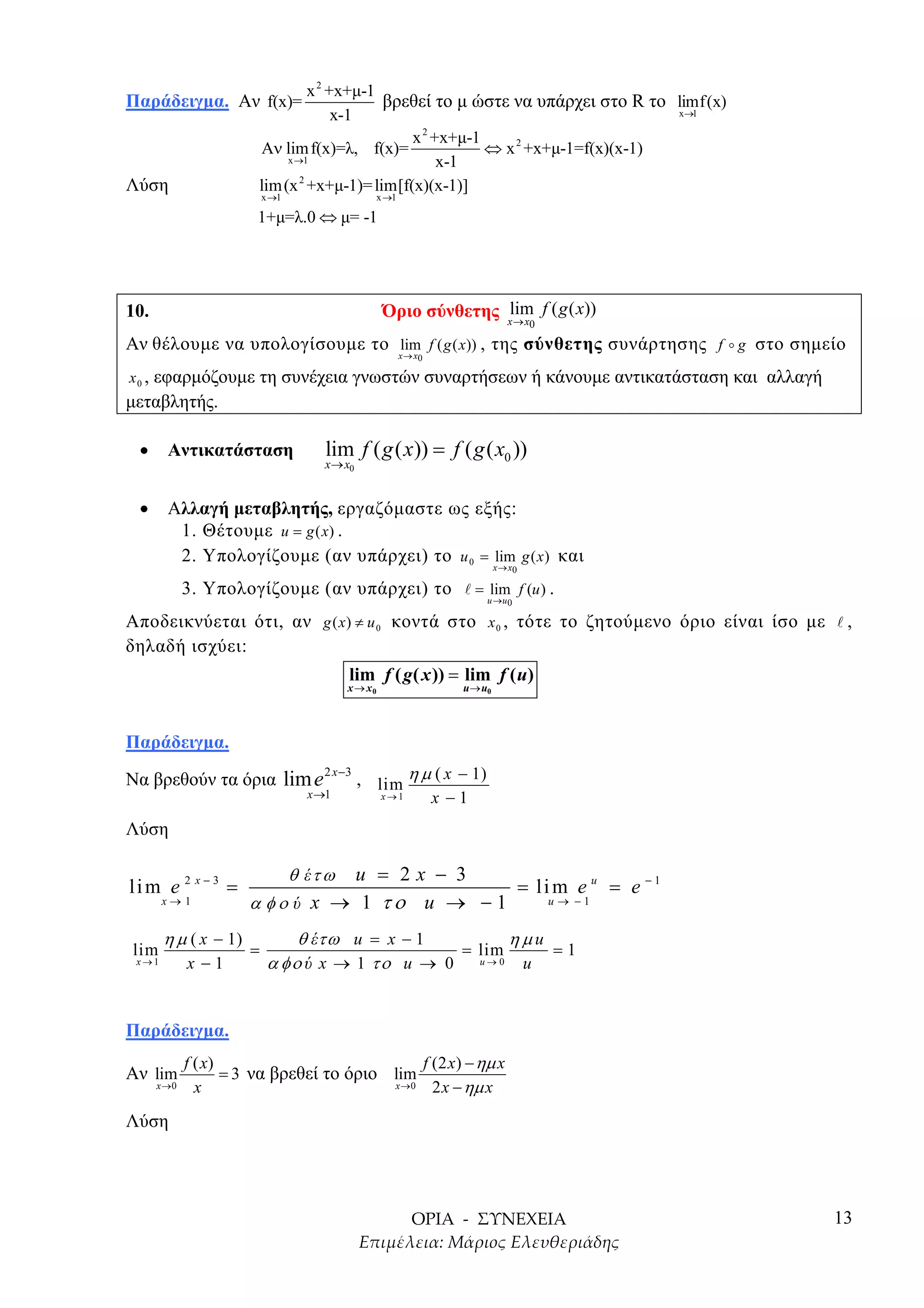 x 2 +x+µ-1
Παράδειγµα. Αν f(x)=                         βρεθεί το µ ώστε να υπάρχει στο R το limf(x)
                                       x-1                                        x→1
                                                  2
                                                 x +x+µ-1
                         Αν lim f(x)=λ, f(x)=             ⇔ x 2 +x+µ-1=f(x)(x-1)
                              x →1                  x-1
Λύση                     lim (x 2 +x+µ-1)= lim[f(x)(x-1)]
                           x →1                     x →1

                         1+µ=λ.0 ⇔ µ= -1




10.                                                  Όριο σύνθετης x→ x f ( g ( x))
                                                                   lim
                                                                                   0

Αν θέλουµε να υπολογίσουµε το x→ x f ( g ( x)) , της σύνθετης συνάρτησης f g στο σηµείο
                              lim
                                                           0

   εφαρµόζουµε τη συνέχεια γνωστών συναρτήσεων ή κάνουµε αντικατάσταση και αλλαγή
x0 ,
µεταβλητής.

  •      Αντικατάσταση                lim f ( g ( x)) = f ( g ( x0 ))
                                      x→ x0


  •      Αλλαγή µεταβλητής, εργαζόµαστε ως εξής:
          1. Θέτουµε u = g (x) .
          2. Υπολογίζουµε (αν υπάρχει) το u 0 = lim g ( x ) και
                                                                           x→ x0

              3. Υπολογίζουµε (αν υπάρχει) το                         = lim f (u ) .
                                                                        u→ u 0

Αποδεικνύεται ότι, αν g ( x ) ≠ u 0 κοντά στο x 0 , τότε το ζητούµενο όριο είναι ίσο µε      ,
δηλαδή ισχύει:
                                           lim f ( g( x )) = lim f ( u)
                                           x → x0                 u → u0




Παράδειγµα.

Να βρεθούν τα όρια lim e 2 x −3 , lim η µ ( x − 1)
                      x →1                          x→1        x −1
Λύση

                                 u = 2x − 3
                                  θ έτ ω
lim e 2 x − 3 =                                = li m e u = e − 1
        x→1            α φο ύ x → 1 το u → − 1     u→ −1


        η µ ( x − 1)            θ έτω u = x − 1        ηµu
lim                    =                         = lim     =1
 x→1          x −1          α φο ύ x → 1 το u → 0 u → 0 u


Παράδειγµα.
              f ( x)                            f (2 x) − ηµ x
Αν lim               = 3 να βρεθεί το όριο lim
       x →0     x                          x →0   2 x − ηµ x

Λύση




                                                                                            13
 