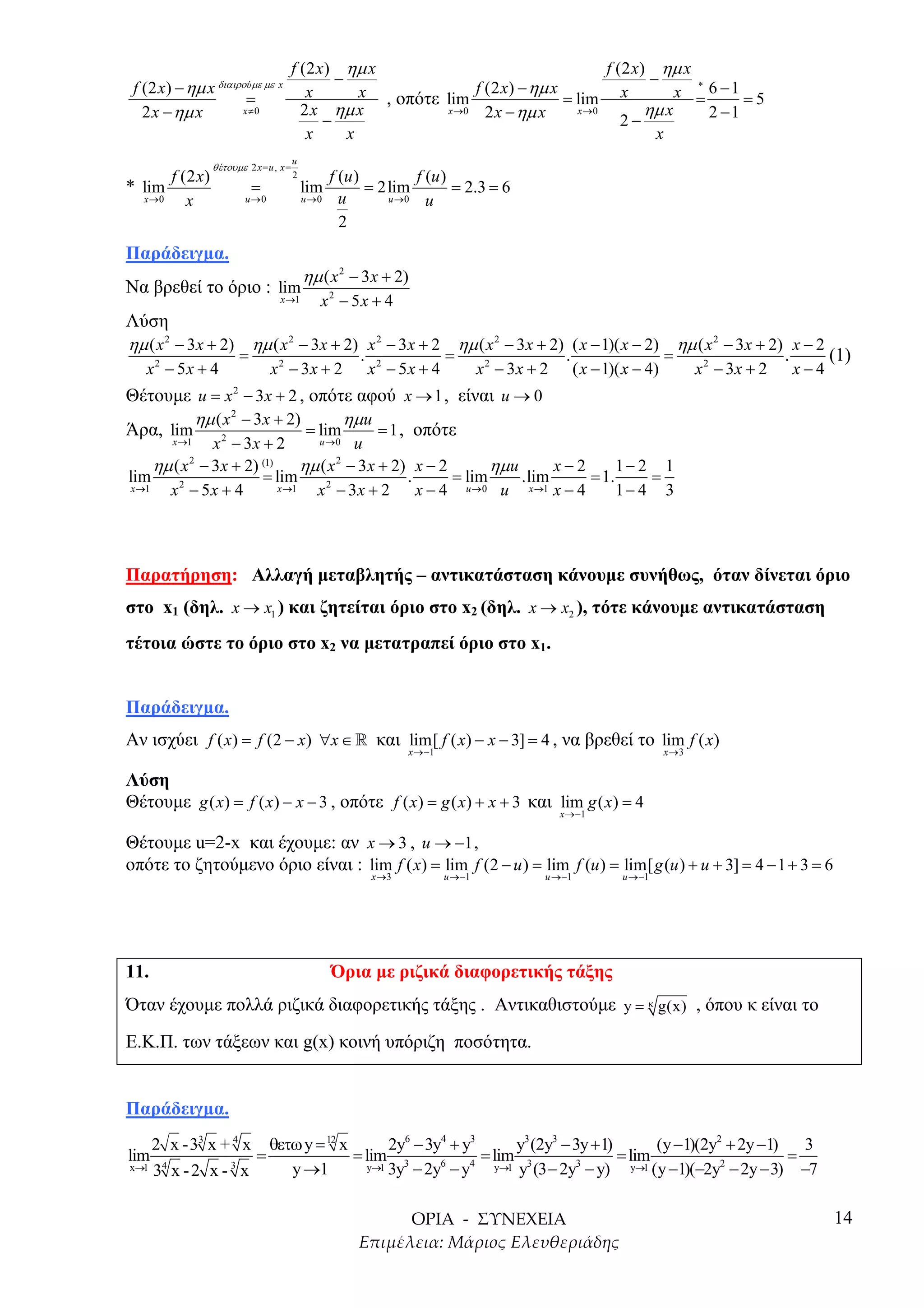f (2 x) ηµ x                                    f (2 x) ηµ x
                                                  −                                               −
 f (2 x) − ηµ x   διαιρο ύµε µε x
                                             x        x , οπότε lim f (2 x) − ηµ x = lim x            x = 6 −1 = 5
                                                                                                        *
                          =
   2 x − ηµ x            x≠0                2 x ηµ x            x →0  2 x − ηµ x     x →0        ηµ x     2 −1
                                                −                                            2−
                                             x      x                                              x
                                          u
                 θ έτουµε 2 x = u , x =
       f (2 x)                            2          f (u )         f (u )
* lim                       =                 lim           = 2lim         = 2.3 = 6
  x →0    x               u →0                u →0     u       u →0   u
                                                       2
Παράδειγµα.
                                              ηµ ( x 2 − 3 x + 2)
Να βρεθεί το όριο : lim
                                    x →1         x2 − 5x + 4
Λύση
ηµ ( x 2 − 3 x + 2) ηµ ( x 2 − 3x + 2) x 2 − 3 x + 2 ηµ ( x 2 − 3 x + 2) ( x − 1)( x − 2) ηµ ( x 2 − 3x + 2) x − 2
                        =                                 .                  =                       .                      =                     .         (1)
   x2 − 5x + 4                    x 2 − 3x + 2                x2 − 5x + 4            x 2 − 3x + 2        ( x − 1)( x − 4)          x 2 − 3x + 2       x−4
Θέτουµε u = x 2 − 3x + 2 , οπότε αφού x → 1 , είναι u → 0
         ηµ ( x 2 − 3 x + 2)       ηµ u
Άρα, lim                     = lim      = 1 , οπότε
         x →12
               x − 3x + 2         u →0 u

      ηµ ( x − 3x + 2)
            2          (1)
                                ηµ ( x 2 − 3 x + 2) x − 2       ηµ u      x−2      1− 2 1
lim                    = lim                       .      = lim      .lim     = 1.     =
 x →1   x − 5x + 4
          2                x →1   x − 3 x + 2 x − 4 u →0 u x →1 x − 4
                                    2
                                                                                   1− 4 3




Παρατήρηση: Αλλαγή µεταβλητής – αντικατάσταση κάνουµε συνήθως, όταν δίνεται όριο
στο x1 (δηλ. x → x1 ) και ζητείται όριο στο x2 (δηλ. x → x2 ), τότε κάνουµε αντικατάσταση
τέτοια ώστε το όριο στο x2 να µετατραπεί όριο στο x1.


Παράδειγµα.
Αν ισχύει f ( x) = f (2 − x) ∀x ∈ » και lim[ f ( x) − x − 3] = 4 , να βρεθεί το lim f ( x)
                                                                     x →−1                                                  x →3


Λύση
Θέτουµε g ( x) = f ( x) − x − 3 , οπότε f ( x) = g ( x) + x + 3 και lim g ( x) = 4
                                                                                                    x →−1


Θέτουµε u=2-x και έχουµε: αν x → 3 , u → −1 ,
οπότε το ζητούµενο όριο είναι : lim f ( x) = lim f (2 − u ) = lim f (u ) = lim[ g (u ) + u + 3] = 4 − 1 + 3 = 6
                                                              x →3           u →−1              u →−1             u →−1




11.                                                  Όρια µε ριζικά διαφορετικής τάξης
Όταν έχουµε πολλά ριζικά διαφορετικής τάξης . Αντικαθιστούµε y = κ g(x) , όπου κ είναι το
Ε.Κ.Π. των τάξεων και g(x) κοινή υπόριζη ποσότητα.


Παράδειγµα.
      2 x -33 x + 4 x             θετω y = 12 x       2y6 − 3y4 + y3       y3 (2y3 − 3y + 1)        (y −1)(2y2 + 2y −1)     3
lim                           =                 = lim 3              = lim 3                 = lim                       =
x→1
      34 x - 2 x - 3 x               y →1         y→1 3y − 2y6 − y4    y→1 y (3 − 2y3 − y)     y→1 (y −1)(−2y2 − 2y − 3)   −7

                                                                                                                                                            14
 