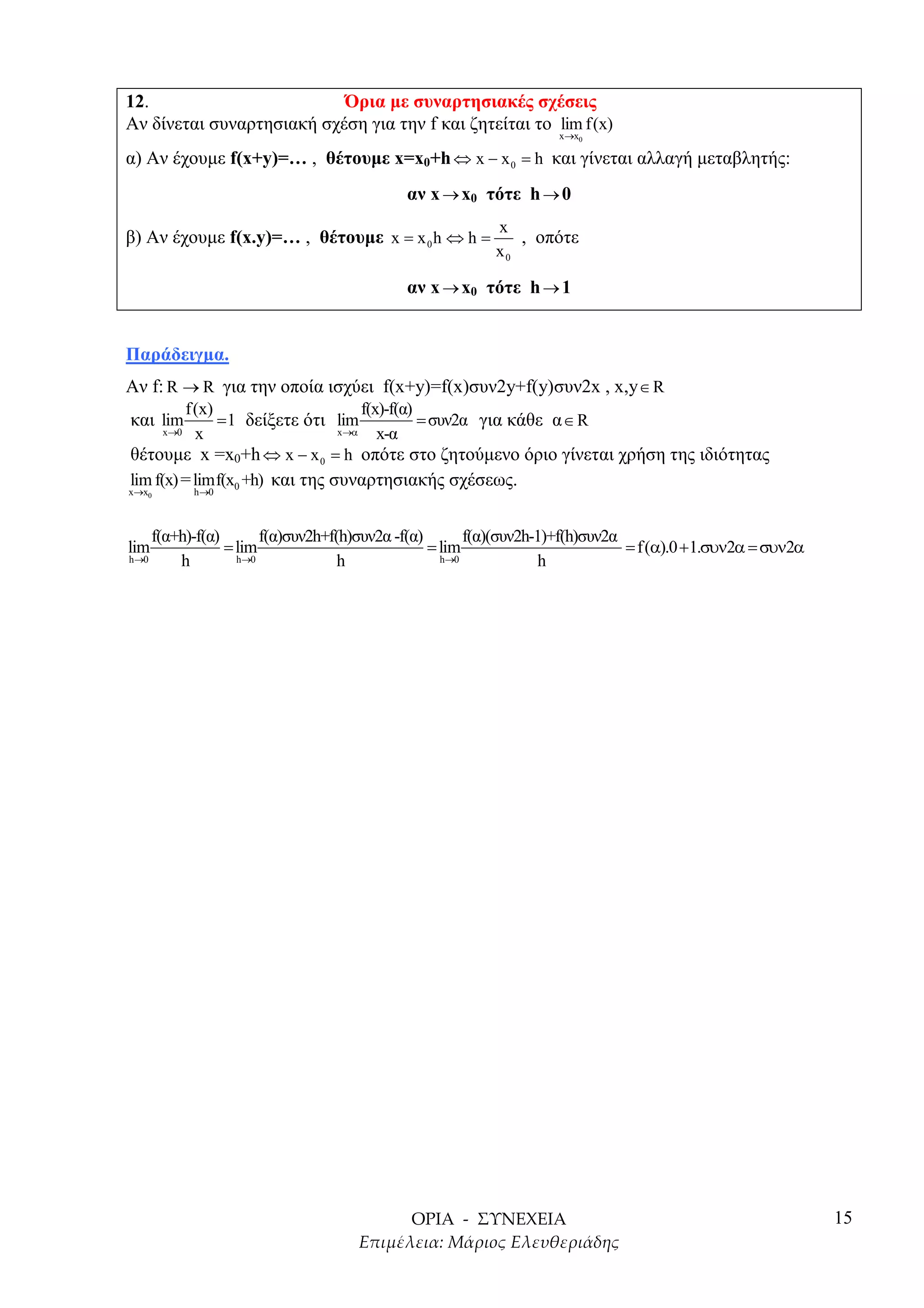 12.                        Όρια µε συναρτησιακές σχέσεις
Αν δίνεται συναρτησιακή σχέση για την f και ζητείται το lim f(x)
                                                                    x→x0

α) Αν έχουµε f(x+y)=… , θέτουµε x=x0+h ⇔ x − x 0 = h και γίνεται αλλαγή µεταβλητής:
                                             αν x → x0 τότε h → 0
                                                           x
β) Αν έχουµε f(x.y)=… , θέτουµε x = x 0 h ⇔ h =               , οπότε
                                                           x0

                                             αν x → x0 τότε h → 1


Παράδειγµα.
Αν f: R → R για την οποία ισχύει f(x+y)=f(x)συν2y+f(y)συν2x , x,y ∈ R
         f(x)                       f(x)-f(α)
και lim       = 1 δείξετε ότι lim             = συν2α για κάθε α ∈ R
      x→0 x                     x→α    x-α
θέτουµε x =x0+h ⇔ x − x 0 = h οπότε στο ζητούµενο όριο γίνεται χρήση της ιδιότητας
lim f(x) = limf(x0 +h) και της συναρτησιακής σχέσεως.
x→x0         h →0



       f(α+h)-f(α)       f(α)συν2h+f(h)συν2α -f(α)       f(α)(συν2h-1)+f(h)συν2α
lim                = lim                           = lim                         = f(α).0 +1.συν2α = συν2α
h →0       h         h→0             h               h→0             h




                                                                                                             15
 