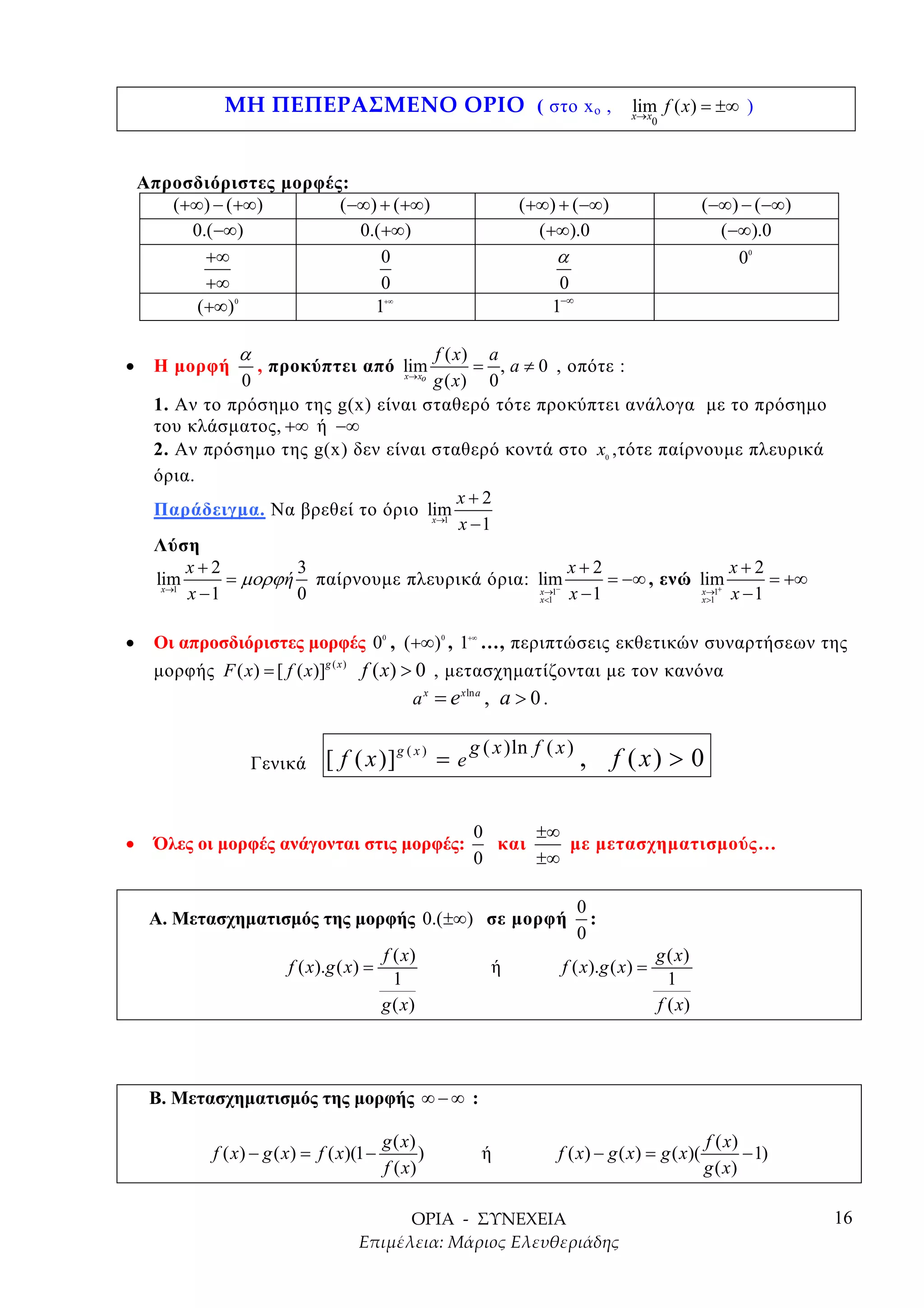 ( στο x o ,        lim f ( x) = ±∞ )
                                                                                           x→ x
                                                                                               0




    Απροσδιόριστες µορφές:
       (+∞) − (+∞)       (−∞) + (+∞)                                  (+∞) + (−∞)                       (−∞) − (−∞)
         0.(−∞)            0.(+∞)                                       (+∞).0                            (−∞).0
           +∞                 0                                            α                                0  0



           +∞                 0                                            0
          (+∞)  0
                             1                +∞
                                                                          1−∞

                    α                   f ( x) a
•    Η µορφή            , προκύπτει από lim
                                        x→ x
                                               = , a ≠ 0 , οπότε :
                 0                   o
                                       g ( x) 0
     1. Αν το πρόσηµο της g(x) είναι σταθερό τότε προκύπτει ανάλογα µε το πρόσηµο
     του κλάσµατος , +∞ ή −∞
     2. Αν πρόσηµο της g(x) δεν είναι σταθερό κοντά στο x , τότε παίρνουµε πλευρικά    0

     όρια .
                                             x+2
     Παράδειγµα. Να βρεθεί το όριο lim x→1
                                             x −1
     Λύση
          x+2          3                                    x+2                  x+2
     lim       = µορϕ ή παίρνουµε πλευρικά όρια : lim            = −∞ , ενώ lim       = +∞
      x→1
          x −1         0                               x→1−
                                                       x<1  x −1            x→1+
                                                                            x >1 x −1

•    Οι απροσδιόριστες µορφές 0 , (+∞) , 1 …, περιπτώσεις εκθετικών συναρτήσεων της
                                              0          0   +∞



     µορφής F ( x) = [ f ( x)]g ( x ) f ( x) > 0 , µετασχηµατίζονται µε τον κανόνα
                                              a x = e xln a , a > 0 .

                                                             g ( x )ln f ( x )
                        Γενικά    [ f ( x )] g ( x ) = e                         , f ( x) > 0

                                                              0     ±∞
•    Όλες οι µορφές ανάγονται στις µορφές:                      και    µε µετασχηµατισµούς…
                                                              0     ±∞

                                                                                 0
     Α. Μετασχηµατισµός της µορφής 0.(±∞) σε µορφή                                 :
                                                                                 0
                                              f ( x)                                           g ( x)
                            f ( x).g ( x) =                       ή         f ( x).g ( x) =
                                                1                                                1
                                              g ( x)                                           f ( x)




     Β. Μετασχηµατισµός της µορφής ∞ − ∞ :

                                              g ( x)                                                    f ( x)
             f ( x) − g ( x) = f ( x)(1 −            )            ή        f ( x) − g ( x) = g ( x)(           − 1)
                                              f ( x)                                                    g ( x)

                                                                                                                      16
 