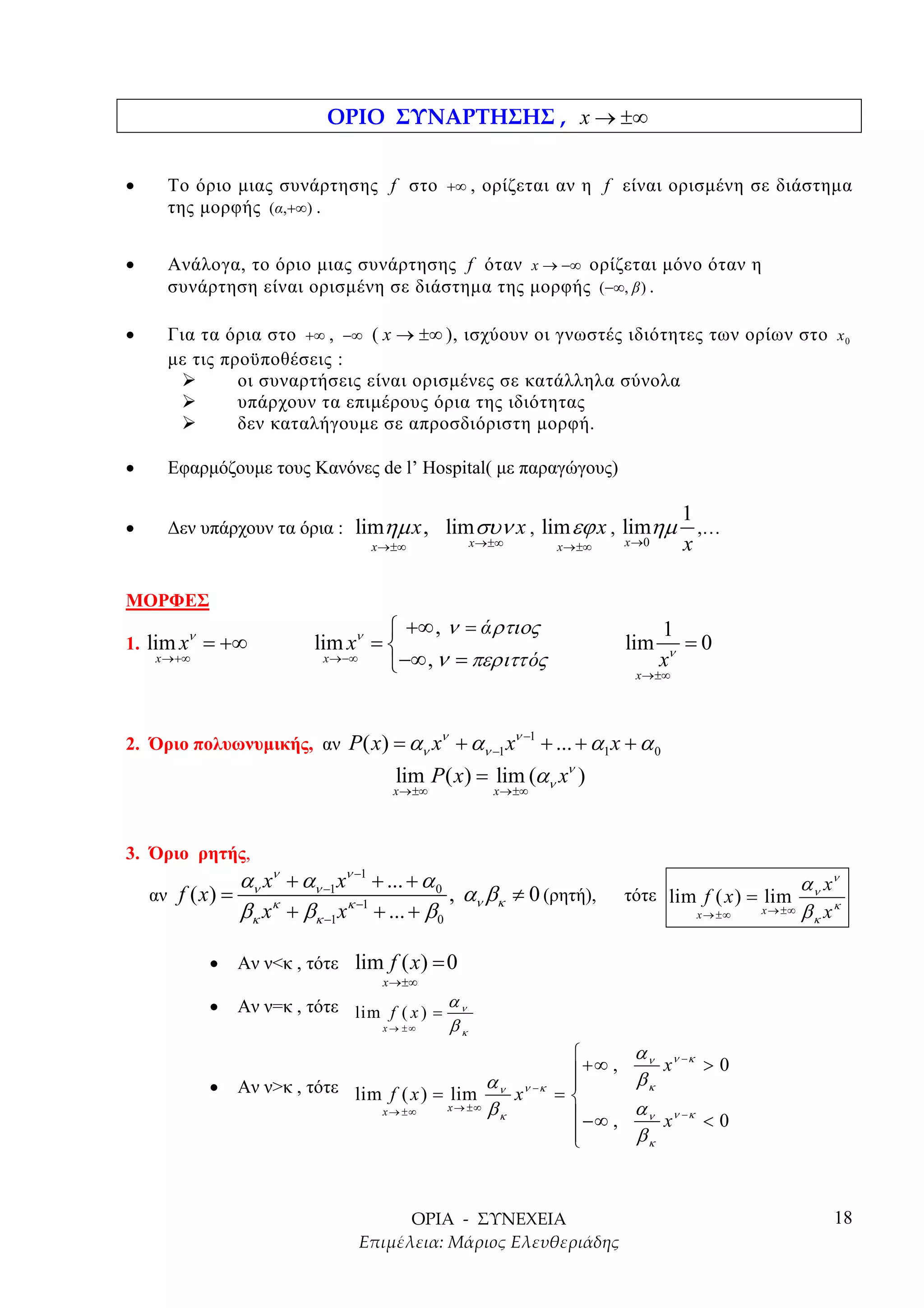 x → ±∞


•     Το όριο µιας συνάρτησης f στο +∞ , ορίζεται αν η f είναι ορισµένη σε διάστηµα
      της µορφής (α,+∞) .


•     Ανάλογα, το όριο µιας συνάρτησης f όταν x → −∞ ορίζεται µόνο όταν η
      συνάρτηση είναι ορισµένη σε διάστηµα της µορφής (−∞, β ) .

•     Για τα όρια στο +∞ , −∞ ( x → ±∞ ), ισχύουν οι γνωστές ιδιότητες των ορίων στο x 0
      µε τις προϋποθέσεις :
               οι συναρτήσεις είναι ορισµένες σε κατάλληλα σύνολα
               υπάρχουν τα επιµέρους όρια της ιδιότητας
               δεν καταλήγουµε σε απροσδιόριστη µορφή.

•     Εφαρµόζουµε τους Κανόνες de l’ Hospital( µε παραγώγους)

                                                                                              1
•     ∆εν υπάρχουν τα όρια : limηµ x , lim συν x , lim εϕ x , limηµ                             ,…
                                     x →±∞            x →±∞               x →±∞     x →0      x

ΜΟΡΦΕΣ
         ν                             +∞ , ν = ά ρτιος                                   1
1. lim x = +∞                lim xν =                                              lim       =0
    x →+∞                      x →−∞
                                      −∞ , ν = περιττ ός                                  xν
                                                                                      x →±∞



                                               ν                 ν −1
2. Όριο πολυωνυµικής, αν P( x) = αν x + αν −1 x                         + ... + α1 x + α 0
                                        lim P ( x) = lim (αν xν )
                                        x→±∞                x →±∞




3. Όριο ρητής,
                   αν xν + αν −1 xν −1 + ... + α 0                                                             α ν xν
    αν f ( x ) =                                   , α β ≠ 0 (ρητή),                τότε lim f ( x ) = lim
                   βκ xκ + βκ −1 xκ −1 + ... + β 0 ν κ                                         x → ±∞   x → ±∞ β x κ
                                                                                                                 κ


             •     Αν ν<κ , τότε lim f ( x) = 0
                                      x →±∞

             •     Αν ν=κ , τότε lim f ( x ) = α ν
                                    x→ ±∞      βκ
                                                                                     α ν ν −κ
                                                                            +∞ ,     βκ
                                                                                          x    >0
             •     Αν ν>κ , τότε lim f ( x ) = lim α ν xν − κ              
                                                                          =
                                      x → ±∞       x → ±∞   βκ              −∞ ,     α ν ν −κ
                                                                                          x    <0
                                                                           
                                                                                     βκ



                                                                                                                    18
 