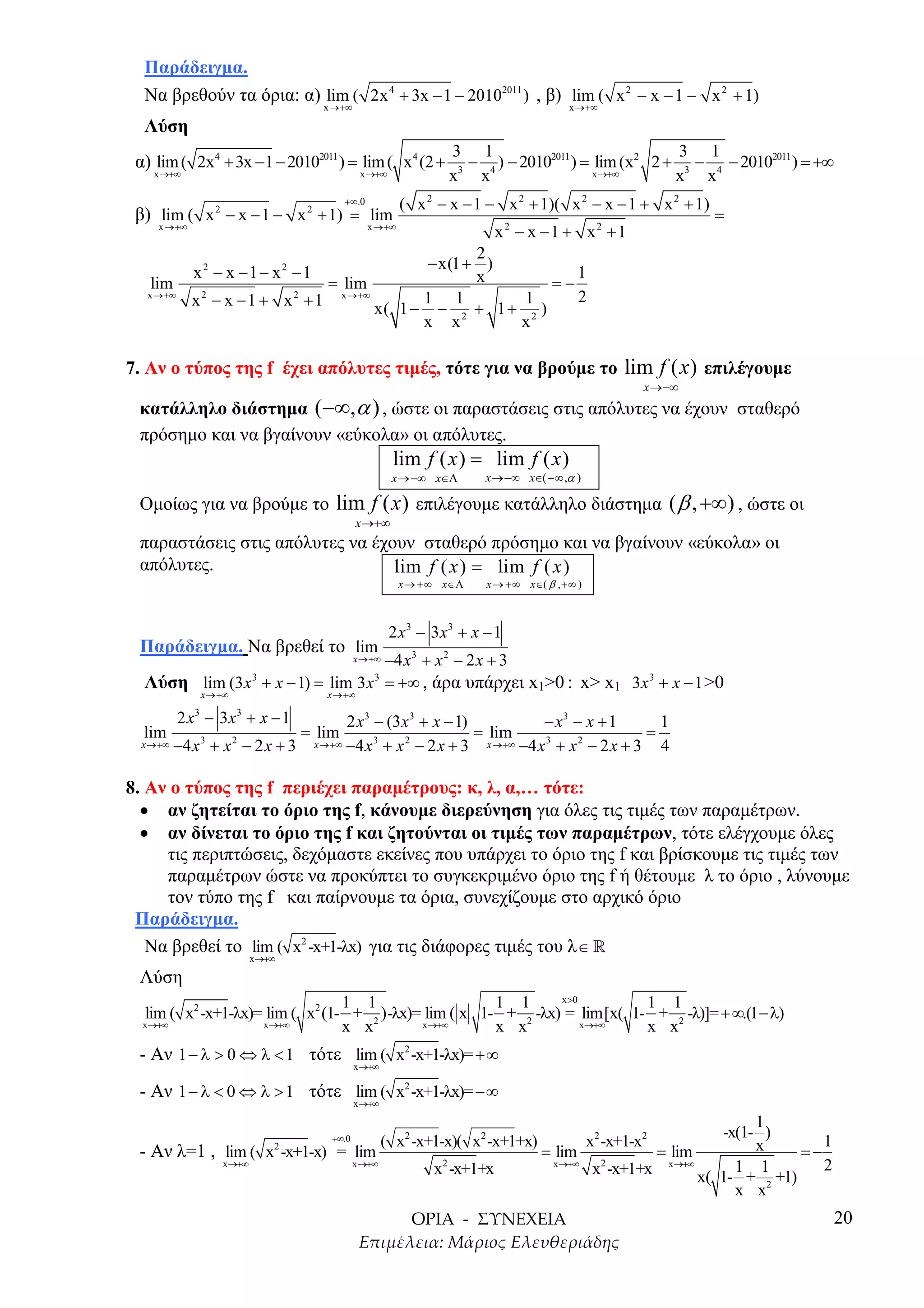 Παράδειγµα.
  Να βρεθούν τα όρια: α) lim ( 2x 4 + 3x − 1 − 20102011 ) , β) lim ( x 2 − x − 1 − x 2 + 1)
                                      x →+∞                                              x →+∞

  Λύση
                                                                   3 1                                 3 1
 α) lim ( 2x4 + 3x − 1 − 20102011 ) = lim ( x4 (2 +                 3
                                                                      − 4 ) − 20102011 ) = lim (x2 2 + 3 − 4 − 20102011 ) = +∞
    x →+∞                                       x →+∞              x x                     x →+∞      x x
                                            +∞ .0           ( x 2 − x − 1 − x 2 + 1)( x 2 − x − 1 + x 2 + 1)
 β) lim ( x 2 − x − 1 − x 2 + 1) = lim                                                                          =
     x →+∞                                          x →+∞
                                                                             x2 − x −1 + x2 + 1
                                                    2
                                            − x(1 + )
             x2 − x −1 − x2 −1                      x          1
   lim                        = lim                         =−
   x →+∞
             x − x − 1 + x + 1 x →+∞ x( 1 − 1 − 1 + 1 + 1 )
              2           2                                    2
                                                  2       2
                                            x x         x

7. Αν ο τύπος της f έχει απόλυτες τιµές, τότε για να βρούµε το lim f ( x ) επιλέγουµε
                                                                                                        x →−∞
 κατάλληλο διάστηµα ( −∞,α ) , ώστε οι παραστάσεις στις απόλυτες να έχουν σταθερό
 πρόσηµο και να βγαίνουν «εύκολα» οι απόλυτες.
                                                        lim f ( x ) = lim f ( x )
                                                        x →−∞ x∈Α        x →−∞ x∈( −∞ ,α )

 Οµοίως για να βρούµε το lim f ( x ) επιλέγουµε κατάλληλο διάστηµα ( β , +∞) , ώστε οι
                                               x →+∞
 παραστάσεις στις απόλυτες να έχουν σταθερό πρόσηµο και να βγαίνουν «εύκολα» οι
 απόλυτες.                       lim f ( x ) = lim f ( x )
                                                            x → +∞ x∈Α   x → +∞ x∈( β , +∞ )



                                                        2 x 3 − 3 x3 + x − 1
 Παράδειγµα. Να βρεθεί το lim
                                       −4 x3 + x 2 − 2 x + 3
                                               x →+∞

  Λύση lim (3 x 3 + x − 1) = lim 3 x 3 = +∞ , άρα υπάρχει x1>0 : x> x1 3x 3 + x − 1 >0
                 x →+∞                 x →+∞

           2 x − 3x + x − 1
             3           3
                                           2 x3 − (3x 3 + x − 1)             − x3 − x + 1     1
  lim                               = lim                        = lim                      =
  x →+∞   −4 x 3 + x 2 − 2 x + 3     x →+∞ −4 x + x − 2 x + 3
                                                3   2              x →+∞ −4 x + x − 2 x + 3
                                                                             3    2
                                                                                              4

8. Αν ο τύπος της f περιέχει παραµέτρους: κ, λ, α,… τότε:
  • αν ζητείται το όριο της f, κάνουµε διερεύνηση για όλες τις τιµές των παραµέτρων.
  • αν δίνεται το όριο της f και ζητούνται οι τιµές των παραµέτρων, τότε ελέγχουµε όλες
     τις περιπτώσεις, δεχόµαστε εκείνες που υπάρχει το όριο της f και βρίσκουµε τις τιµές των
     παραµέτρων ώστε να προκύπτει το συγκεκριµένο όριο της f ή θέτουµε λ το όριο , λύνουµε
     τον τύπο της f και παίρνουµε τα όρια, συνεχίζουµε στο αρχικό όριο
 Παράδειγµα.
   Να βρεθεί το lim ( x2 -x+1-λx) για τις διάφορες τιµές του λ ∈ »
                             x→+∞

 Λύση
                                 1 1                   1 1      x >0        1 1
  lim ( x2 -x+1-λx)= lim ( x2 (1- + 2 )-λx)= lim ( x 1- + 2 -λx) = lim[x( 1- + 2 -λ)]= + ∞.(1 −λ)
  x→+∞              x →+∞        x x        x→+∞       x x           x→+∞   x x
 - Αν 1 − λ > 0 ⇔ λ < 1 τότε lim ( x2 -x+1-λx)= +∞
                                               x→+∞

 - Αν 1 − λ < 0 ⇔ λ > 1 τότε lim ( x2 -x+1-λx)= −∞
                                               x→+∞

                                                                                                                  1
                                                                                                             -x(1- )
                                        +∞.0           ( x2 -x+1-x)( x2 -x+1+x)                x2 -x+1-x2         x        1
                                2
 - Αν λ=1 , lim ( x -x+1-x) = lim                                                  = lim           = lim                =−
                    x→+∞                       x →+∞                                 x→+∞           x →+∞                  2
                                                                 x2 -x+1+x                 2
                                                                                          x -x+1+x             1 1
                                                                                                          x( 1- + 2 +1)
                                                                                                               x x
                                                                                                                               20
 