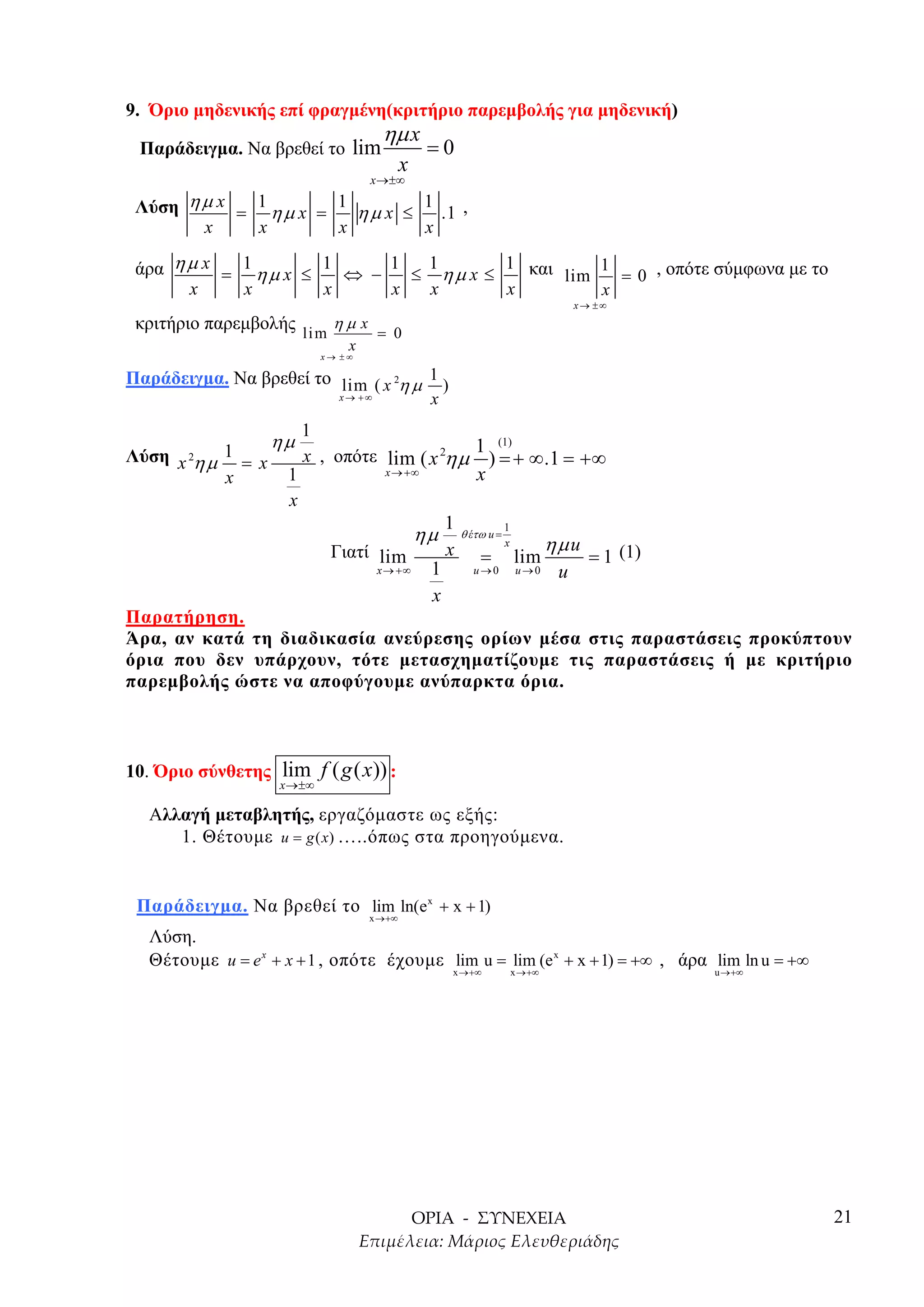 9. Όριο µηδενικής επί φραγµένη(κριτήριο παρεµβολής για µηδενική)
                                      ηµ x
 Παράδειγµα. Να βρεθεί το lim                    =0
                                            x
                                    x →±∞

 Λύση η µ x = 1 η µ x = 1 η µ x ≤ 1 .1 ,
        x     x         x         x

 άρα η µ x = 1 η µ x ≤ 1 ⇔ − 1 ≤ 1 η µ x ≤ 1 και lim 1 = 0 , οπότε σύµφωνα µε το
       x     x         x     x   x         x         x
                                                                                      x→ ±∞
 κριτήριο παρεµβολής li m η µ x = 0
                                x
                            x→ ±∞

Παράδειγµα. Να βρεθεί το lim ( x 2η µ 1 )
                              x→ +∞              x
                         1
                    ηµ                        1 (1)
Λύση x 2η µ 1 = x        x , οπότε lim ( x 2ηµ ) = + ∞ .1 = +∞
                     1                 x → +∞               x
            x
                     x
                                                     1
                                                ηµ       θ έτω u =
                                                                     1
                                                                     x           ηµ u
                             Γιατί lim               x       =           lim            = 1 (1)
                                      x → +∞     1         u→0           u→0      u
                                                 x
Παρατήρηση.
Άρα, αν κατά τη διαδικασία ανεύρεσης ορίων µέσα στις παραστάσεις προκύπτουν
όρια που δεν υπάρχουν, τότε µετασχηµατίζουµε τις παραστάσεις ή µε κριτήριο
παρεµβολής ώστε να αποφύγουµε ανύπαρκτα όρια.



10. Όριο σύνθετης lim f ( g ( x)) :
                    x →±∞

   Αλλαγή µεταβλητής, εργαζόµαστε ως εξής:
      1. Θέτουµε u = g (x) …..όπως στα προηγούµενα.


 Παράδειγµα. Να βρεθεί το lim ln(e x + x + 1)
                                    x →+∞

   Λύση.
   Θέτουµε u = e x + x + 1 , οπότε έχουµε lim u = lim (e x + x + 1) = +∞ , άρα lim ln u = +∞
                                                     x →+∞               x →+∞                    u →+∞




                                                                                                          21
 