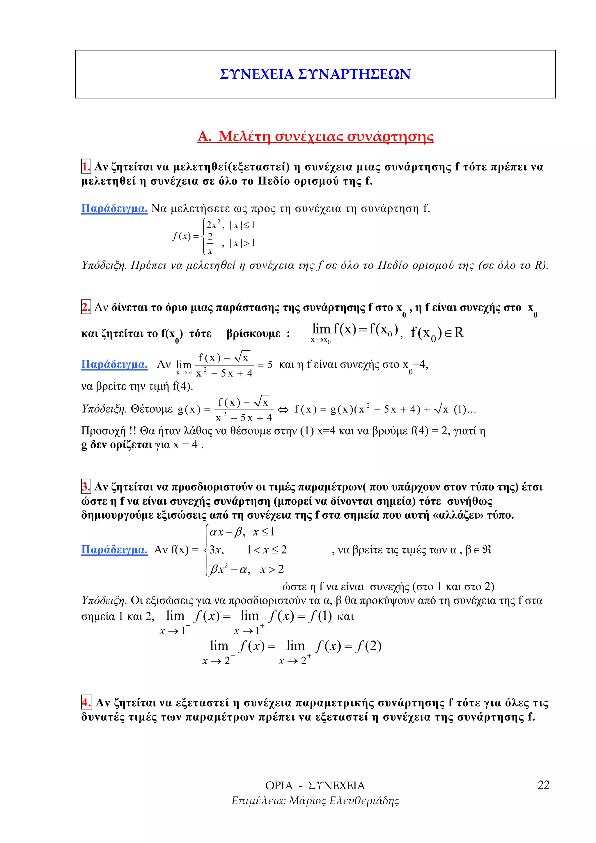 1. Αν ζητείται να µελετηθεί(εξεταστεί) η συνέχεια µιας συνάρτησης f τότε πρέπει να
µελετηθεί η συνέχεια σε όλο το Πεδίο ορισµού της f.

Παράδειγµα. Να µελετήσετε ως προς τη συνέχεια τη συνάρτηση f.
                            2 x 2 , | x | ≤ 1
                            
                   f ( x) =  2
                             x , | x |>1
                            
Υπόδειξη. Πρέπει να µελετηθεί η συνέχεια της f σε όλο το Πεδίο ορισµού της (σε όλο το R).


2. Αν δίνεται το όριο µιας παράστασης της συνάρτησης f στο x , η f είναι συνεχής στο x
                                                                                 0                   0

και ζητείται το f(x ) τότε          βρίσκουµε :                lim f (x) = f (x0 ) , f (x ) ∈ R
                    0                                      x →x0                         0
                            f (x ) − x
Παράδειγµα. Αν lim                       = 5 και η f είναι συνεχής στο x =4,
                    x→4     x 2 − 5x + 4                                0
να βρείτε την τιµή f(4).
                                f (x) − x
Υπόδειξη. Θέτουµε g ( x ) =                ⇔ f ( x ) = g ( x )( x 2 − 5 x + 4 ) +         x (1)...
                                x − 5x + 4
                                  2

Προσοχή !! Θα ήταν λάθος να θέσουµε στην (1) x=4 και να βρούµε f(4) = 2, γιατί η
g δεν ορίζεται για x = 4 .


3. Αν ζητείται να προσδιοριστούν οι τιµές παραµέτρων( που υπάρχουν στον τύπο της) έτσι
ώστε η f να είναι συνεχής συνάρτηση (µπορεί να δίνονται σηµεία) τότε συνήθως
δηµιουργούµε εξισώσεις από τη συνέχεια της f στα σηµεία που αυτή «αλλάζει» τύπο.
                         α x − β , x ≤ 1
                         
Παράδειγµα. Αν f(x) = 3 x,        1< x ≤ 2         , να βρείτε τις τιµές των α , β ∈ ℜ
                          2
                         β x − α , x > 2
                                          ώστε η f να είναι συνεχής (στο 1 και στο 2)
Υπόδειξη. Οι εξισώσεις για να προσδιοριστούν τα α, β θα προκύψουν από τη συνέχεια της f στα
σηµεία 1 και 2, lim f ( x) = lim f ( x ) = f (1) και
                        −                        +
                x →1                  x →1
                              lim f ( x) = lim f ( x) = f (2)
                                     −                     +
                             x→2                     x→2


4. Αν ζητείται να εξεταστεί η συνέχεια παραµετρικής συνάρτησης f τότε για όλες τις
δυνατές τιµές των παραµέτρων πρέπει να εξεταστεί η συνέχεια της συνάρτησης f.




                                                                                                         22
 