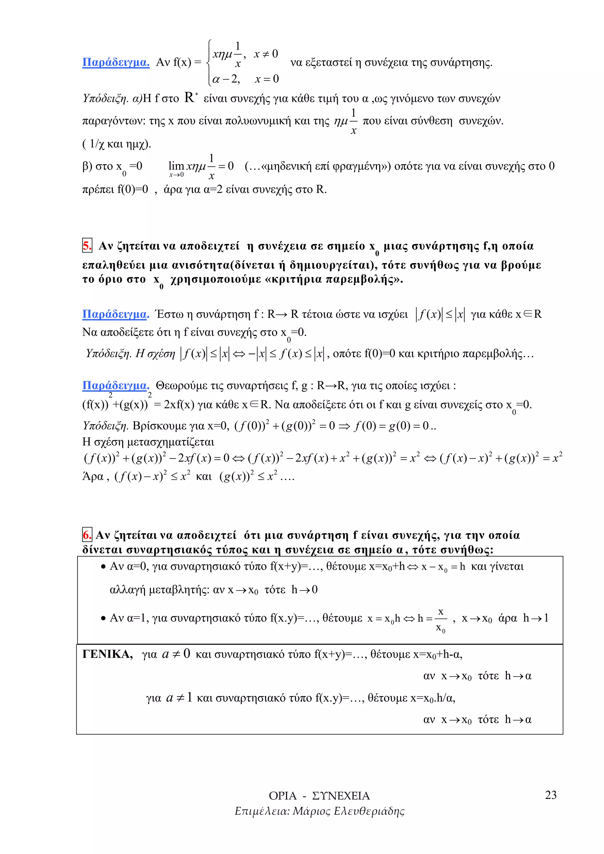      1
                          xηµ , x ≠ 0
Παράδειγµα. Αν f(x) =         x         να εξεταστεί η συνέχεια της συνάρτησης.
                         α − 2, x = 0
                         
Υπόδειξη. α)Η f στο R είναι συνεχής για κάθε τιµή του α ,ως γινόµενο των συνεχών
                       *


                                                     1
παραγόντων: της x που είναι πολυωνυµική και της ηµ που είναι σύνθεση συνεχών.
                                                     x
( 1/χ και ηµχ).
                         1
β) στο x =0      lim xηµ = 0 (…«µηδενική επί φραγµένη») οπότε για να είναι συνεχής στο 0
         0       x →0     x
πρέπει f(0)=0 , άρα για α=2 είναι συνεχής στο R.



5. Αν ζητείται να αποδειχτεί η συνέχεια σε σηµείο x µιας συνάρτησης f,η οποία
                                                                               0
επαληθεύει µια ανισότητα(δίνεται ή δηµιουργείται), τότε συνήθως για να βρούµε
το όριο στο x χρησιµοποιούµε «κριτήρια παρεµβολής».
                     0


Παράδειγµα. Έστω η συνάρτηση f : R→ R τέτοια ώστε να ισχύει                                 f ( x) ≤ x για κάθε x∈R
Να αποδείξετε ότι η f είναι συνεχής στο x =0.
                                                       0
Υπόδειξη. Η σχέση f ( x) ≤ x ⇔ − x ≤ f ( x) ≤ x , οπότε f(0)=0 και κριτήριο παρεµβολής…

Παράδειγµα. Θεωρούµε τις συναρτήσεις f, g : R→R, για τις οποίες ισχύει :
       2         2
(f(x)) +(g(x)) = 2xf(x) για κάθε x∈R. Να αποδείξετε ότι οι f και g είναι συνεχείς στο x =0.
                                                                                                                     0
Υπόδειξη. Βρίσκουµε για x=0, ( f (0)) 2 + ( g (0))2 = 0 ⇒ f (0) = g (0) = 0 ..
Η σχέση µετασχηµατίζεται
( f ( x)) 2 + ( g ( x)) 2 − 2 xf ( x) = 0 ⇔ ( f ( x)) 2 − 2 xf ( x) + x 2 + ( g ( x)) 2 = x 2 ⇔ ( f ( x) − x) 2 + ( g ( x)) 2 = x 2
Άρα , ( f ( x) − x)2 ≤ x 2 και ( g ( x)) 2 ≤ x 2 ….



6. Αν ζητείται να αποδειχτεί ότι µια συνάρτηση f είναι συνεχής, για την οποία
δίνεται συναρτησιακός τύπος και η συνέχεια σε σηµείο α , τότε συνήθως:
    • Αν α=0, για συναρτησιακό τύπο f(x+y)=…, θέτουµε x=x0+h ⇔ x − x 0 = h και γίνεται
       αλλαγή µεταβλητής: αν x → x0 τότε h → 0
                                                                                                x
    • Αν α=1, για συναρτησιακό τύπο f(x.y)=…, θέτουµε x = x 0 h ⇔ h =                              , x → x0 άρα h → 1
                                                                                                x0

ΓΕΝΙΚΑ, για a ≠ 0 και συναρτησιακό τύπο f(x+y)=…, θέτουµε x=x0+h-α,
                                                                                             αν x → x0 τότε h → α
                 για a ≠ 1 και συναρτησιακό τύπο f(x.y)=…, θέτουµε x=x0.h/α,
                                                                                             αν x → x0 τότε h → α




                                                                                                                              23
 