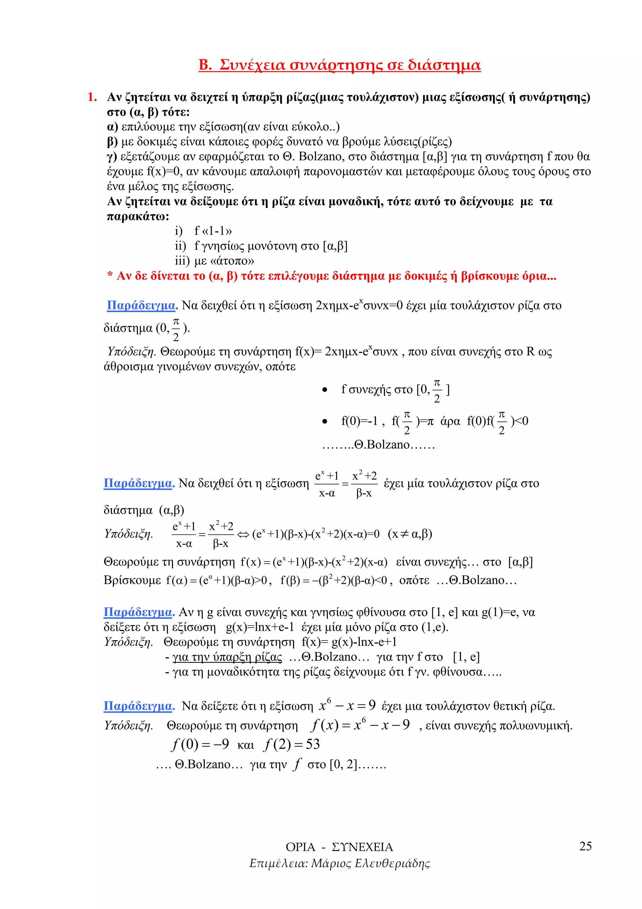 1. Αν ζητείται να δειχτεί η ύπαρξη ρίζας(µιας τουλάχιστον) µιας εξίσωσης( ή συνάρτησης)
   στο (α, β) τότε:
   α) επιλύουµε την εξίσωση(αν είναι εύκολο..)
   β) µε δοκιµές είναι κάποιες φορές δυνατό να βρούµε λύσεις(ρίζες)
   γ) εξετάζουµε αν εφαρµόζεται το Θ. Bolzano, στο διάστηµα [α,β] για τη συνάρτηση f που θα
   έχουµε f(x)=0, αν κάνουµε απαλοιφή παρονοµαστών και µεταφέρουµε όλους τους όρους στο
   ένα µέλος της εξίσωσης.
   Αν ζητείται να δείξουµε ότι η ρίζα είναι µοναδική, τότε αυτό το δείχνουµε µε τα
   παρακάτω:
                i) f «1-1»
                ii) f γνησίως µονότονη στο [α,β]
                iii) µε «άτοπο»
   * Αν δε δίνεται το (α, β) τότε επιλέγουµε διάστηµα µε δοκιµές ή βρίσκουµε όρια...

   Παράδειγµα. Nα δειχθεί ότι η εξίσωση 2xηµx-exσυνx=0 έχει µία τουλάχιστον ρίζα στο
                 π
  διάστηµα (0,     ).
                 2
  Υπόδειξη. Θεωρούµε τη συνάρτηση f(x)= 2xηµx-exσυνx , που είναι συνεχής στο R ως
  άθροισµα γινοµένων συνεχών, οπότε
                                                                           π
                                                •    f συνεχής στο [0,       ]
                                                                           2
                                                                    π               π
                                                •    f(0)=-1 , f(     )=π άρα f(0)f( )<0
                                                                    2               2
                                                ……..Θ.Bolzano……

                                               e x +1 x 2 +2
  Παράδειγµα. Να δειχθεί ότι η εξίσωση               =       έχει µία τουλάχιστον ρίζα στο
                                                x-α    β-x
  διάστηµα (α,β)
                 e x +1 x 2 +2
  Υπόδειξη.            =       ⇔ (e x +1)(β-x)-(x 2 +2)(x-α)=0 (x ≠ α,β)
                  x-α    β-x
  Θεωρούµε τη συνάρτηση f (x) = (e x +1)(β-x)-(x 2 +2)(x-α) είναι συνεχής… στο [α,β]
  Βρίσκουµε f (α) = (eα +1)(β-α)>0 , f (β) = −(β 2 +2)(β-α)<0 , οπότε …Θ.Bolzano…

  Παράδειγµα. Αν η g είναι συνεχής και γνησίως φθίνουσα στο [1, e] και g(1)=e, να
  δείξετε ότι η εξίσωση g(x)=lnx+e-1 έχει µία µόνο ρίζα στο (1,e).
  Υπόδειξη. Θεωρούµε τη συνάρτηση f(x)= g(x)-lnx-e+1
              - για την ύπαρξη ρίζας …Θ.Bolzano… για την f στο [1, e]
              - για τη µοναδικότητα της ρίζας δείχνουµε ότι f γν. φθίνουσα…..

  Παράδειγµα. Να δείξετε ότι η εξίσωση x − x = 9 έχει µια τουλάχιστον θετική ρίζα.
                                                 6

  Υπόδειξη. Θεωρούµε τη συνάρτηση f ( x ) = x − x − 9 , είναι συνεχής πολυωνυµική.
                                              6

             f (0) = −9 και f (2) = 53
              …. Θ.Bolzano… για την f στο [0, 2]…….




                                                                                             25
 