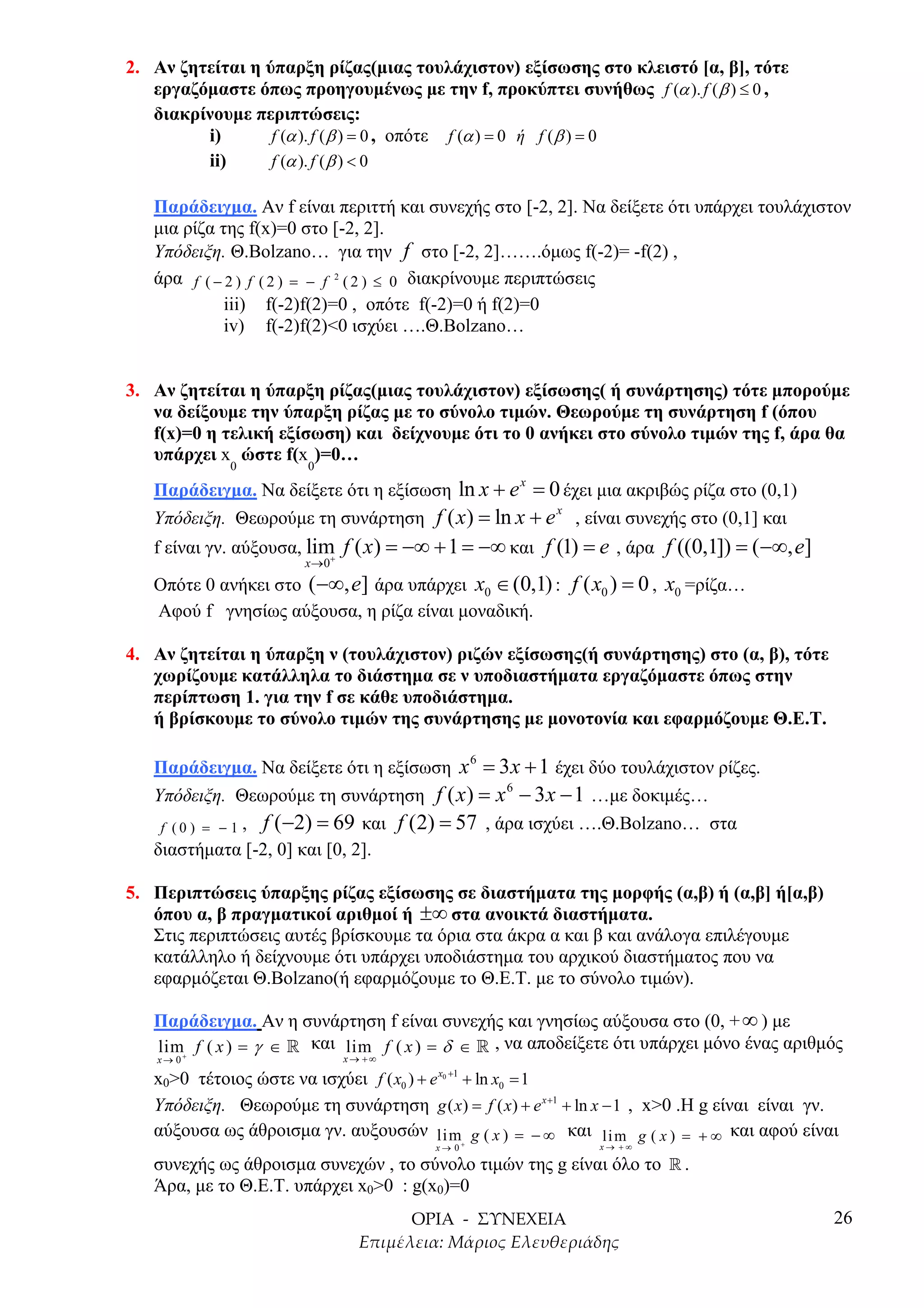 2. Αν ζητείται η ύπαρξη ρίζας(µιας τουλάχιστον) εξίσωσης στο κλειστό [α, β], τότε
   εργαζόµαστε όπως προηγουµένως µε την f, προκύπτει συνήθως f (α ). f ( β ) ≤ 0 ,
   διακρίνουµε περιπτώσεις:
         i)       f (α ). f ( β ) = 0 , οπότε f (α ) = 0 ή f ( β ) = 0
         ii)      f (α ). f ( β ) < 0

   Παράδειγµα. Αν f είναι περιττή και συνεχής στο [-2, 2]. Να δείξετε ότι υπάρχει τουλάχιστον
   µια ρίζα της f(x)=0 στο [-2, 2].
   Υπόδειξη. Θ.Bolzano… για την f στο [-2, 2]…….όµως f(-2)= -f(2) ,
   άρα f ( − 2 ) f ( 2 ) = − f 2 ( 2 ) ≤ 0 διακρίνουµε περιπτώσεις
             iii) f(-2)f(2)=0 , οπότε f(-2)=0 ή f(2)=0
             iv) f(-2)f(2)<0 ισχύει ….Θ.Bolzano…


3. Αν ζητείται η ύπαρξη ρίζας(µιας τουλάχιστον) εξίσωσης( ή συνάρτησης) τότε µπορούµε
   να δείξουµε την ύπαρξη ρίζας µε το σύνολο τιµών. Θεωρούµε τη συνάρτηση f (όπου
   f(x)=0 η τελική εξίσωση) και δείχνουµε ότι το 0 ανήκει στο σύνολο τιµών της f, άρα θα
   υπάρχει x ώστε f(x )=0…
             0          0

   Παράδειγµα. Να δείξετε ότι η εξίσωση ln x + e = 0 έχει µια ακριβώς ρίζα στο (0,1)
                                                         x

   Υπόδειξη. Θεωρούµε τη συνάρτηση f ( x ) = ln x + e , είναι συνεχής στο (0,1] και
                                                     x


   f είναι γν. αύξουσα, lim f ( x ) = −∞ + 1 = −∞ και f (1) = e , άρα f ((0,1]) = ( −∞, e]
                           +
                       x →0
   Οπότε 0 ανήκει στο ( −∞, e] άρα υπάρχει x0 ∈ (0,1) : f ( x0 ) = 0 , x0 =ρίζα…
   Αφού f γνησίως αύξουσα, η ρίζα είναι µοναδική.

4. Αν ζητείται η ύπαρξη ν (τουλάχιστον) ριζών εξίσωσης(ή συνάρτησης) στο (α, β), τότε
   χωρίζουµε κατάλληλα το διάστηµα σε ν υποδιαστήµατα εργαζόµαστε όπως στην
   περίπτωση 1. για την f σε κάθε υποδιάστηµα.
   ή βρίσκουµε το σύνολο τιµών της συνάρτησης µε µονοτονία και εφαρµόζουµε Θ.Ε.Τ.

   Παράδειγµα. Να δείξετε ότι η εξίσωση x = 3 x + 1 έχει δύο τουλάχιστον ρίζες.
                                                 6


   Υπόδειξη. Θεωρούµε τη συνάρτηση f ( x ) = x − 3 x − 1 …µε δοκιµές…
                                                     6


    f ( 0 ) = − 1 , f ( −2) = 69 και f (2) = 57 , άρα ισχύει ….Θ.Bolzano… στα
   διαστήµατα [-2, 0] και [0, 2].

5. Περιπτώσεις ύπαρξης ρίζας εξίσωσης σε διαστήµατα της µορφής (α,β) ή (α,β] ή[α,β)
   όπου α, β πραγµατικοί αριθµοί ή ±∞ στα ανοικτά διαστήµατα.
   Στις περιπτώσεις αυτές βρίσκουµε τα όρια στα άκρα α και β και ανάλογα επιλέγουµε
   κατάλληλο ή δείχνουµε ότι υπάρχει υποδιάστηµα του αρχικού διαστήµατος που να
   εφαρµόζεται Θ.Bolzano(ή εφαρµόζουµε το Θ.Ε.Τ. µε το σύνολο τιµών).

   Παράδειγµα. Αν η συνάρτηση f είναι συνεχής και γνησίως αύξουσα στο (0, + ∞ ) µε
   lim f ( x ) = γ ∈ » και lim f ( x ) = δ ∈ » , να αποδείξετε ότι υπάρχει µόνο ένας αριθµός
   x→ 0+                      x→ +∞

   x0>0 τέτοιος ώστε να ισχύει f ( x0 ) + e x +1 + ln x0 = 1
                                          0



   Υπόδειξη. Θεωρούµε τη συνάρτηση g ( x) = f ( x) + e x +1 + ln x − 1 , x>0 .H g είναι είναι γν.
   αύξουσα ως άθροισµα γν. αυξουσών lim g ( x ) = − ∞ και li m g ( x ) = + ∞ και αφού είναι
                                         x→ 0+                    x→ +∞

   συνεχής ως άθροισµα συνεχών , το σύνολο τιµών της g είναι όλο το » .
   Άρα, µε το Θ.Ε.Τ. υπάρχει x0>0 : g(x0)=0
                                                                                                26
 