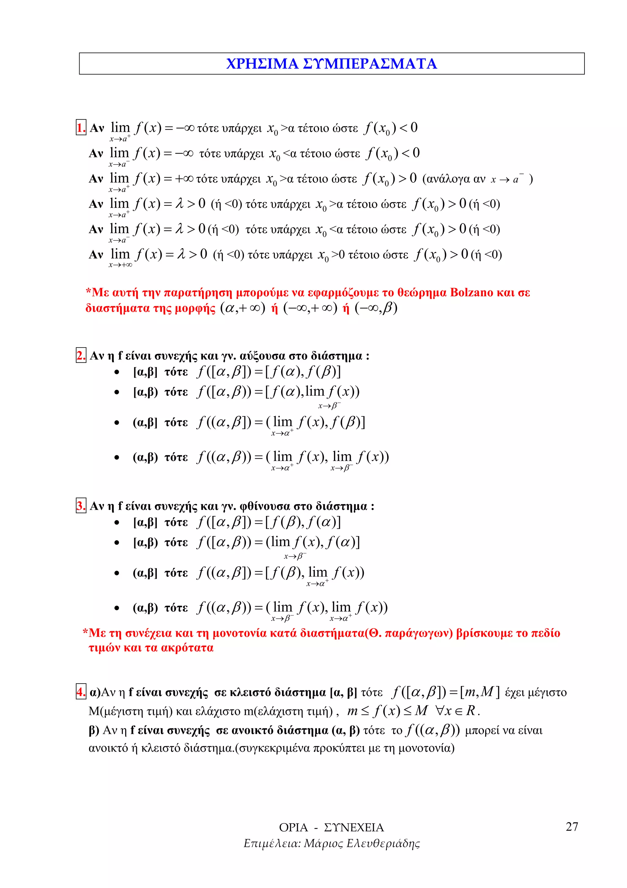 1. Αν lim f ( x ) = −∞ τότε υπάρχει x0 >α τέτοιο ώστε f ( x0 ) < 0
         +
      x→a
  Αν lim f ( x ) = −∞ τότε υπάρχει x0 <α τέτοιο ώστε f ( x0 ) < 0
        −
      x→a
                                                                                     −
  Αν lim f ( x ) = +∞ τότε υπάρχει x0 >α τέτοιο ώστε f ( x0 ) > 0 (ανάλογα αν x → a )
        +
      x→a
  Αν lim f ( x ) = λ > 0 (ή <0) τότε υπάρχει x0 >α τέτοιο ώστε f ( x0 ) > 0 (ή <0)
        +
      x→a
  Αν lim f ( x ) = λ > 0 (ή <0) τότε υπάρχει x0 <α τέτοιο ώστε f ( x0 ) > 0 (ή <0)
        −
      x→a
  Αν lim f ( x ) = λ > 0 (ή <0) τότε υπάρχει x0 >0 τέτοιο ώστε f ( x0 ) > 0 (ή <0)
      x →+∞


 *Με αυτή την παρατήρηση µπορούµε να εφαρµόζουµε το θεώρηµα Bolzano και σε
 διαστήµατα της µορφής (α ,+ ∞ ) ή ( −∞,+ ∞) ή ( −∞,β )


2. Αν η f είναι συνεχής και γν. αύξουσα στο διάστηµα :
       • [α,β] τότε f ([α , β ]) = [ f (α ), f ( β )]
       •      [α,β) τότε f ([α , β )) = [ f (α ),lim f ( x ))
                                                        x→β −

       •      (α,β] τότε f ((α , β ]) = ( lim+ f ( x), f ( β )]
                                           x →α

       •      (α,β) τότε f ((α , β )) = ( lim+ f ( x ), lim− f ( x ))
                                           x →α              x→ β



3. Αν η f είναι συνεχής και γν. φθίνουσα στο διάστηµα :
       • [α,β] τότε f ([α , β ]) = [ f ( β ), f (α )]
       •      [α,β) τότε f ([α , β )) = (lim f ( x ), f (α )]
                                              x→β −

       •      (α,β] τότε f ((α , β ]) = [ f ( β ), lim+ f ( x ))
                                                      x →α

       •      (α,β) τότε f ((α , β )) = ( lim− f ( x ), lim+ f ( x))
                                           x→β               x →α
 *Με τη συνέχεια και τη µονοτονία κατά διαστήµατα(Θ. παράγωγων) βρίσκουµε το πεδίο
  τιµών και τα ακρότατα


4. α)Αν η f είναι συνεχής σε κλειστό διάστηµα [α, β] τότε f ([α , β ]) = [ m, M ] έχει µέγιστο
   Μ(µέγιστη τιµή) και ελάχιστο m(ελάχιστη τιµή) , m ≤ f ( x ) ≤ M ∀x ∈ R .
   β) Αν η f είναι συνεχής σε ανοικτό διάστηµα (α, β) τότε το f ((α , β )) µπορεί να είναι
   ανοικτό ή κλειστό διάστηµα.(συγκεκριµένα προκύπτει µε τη µονοτονία)




                                                                                             27
 