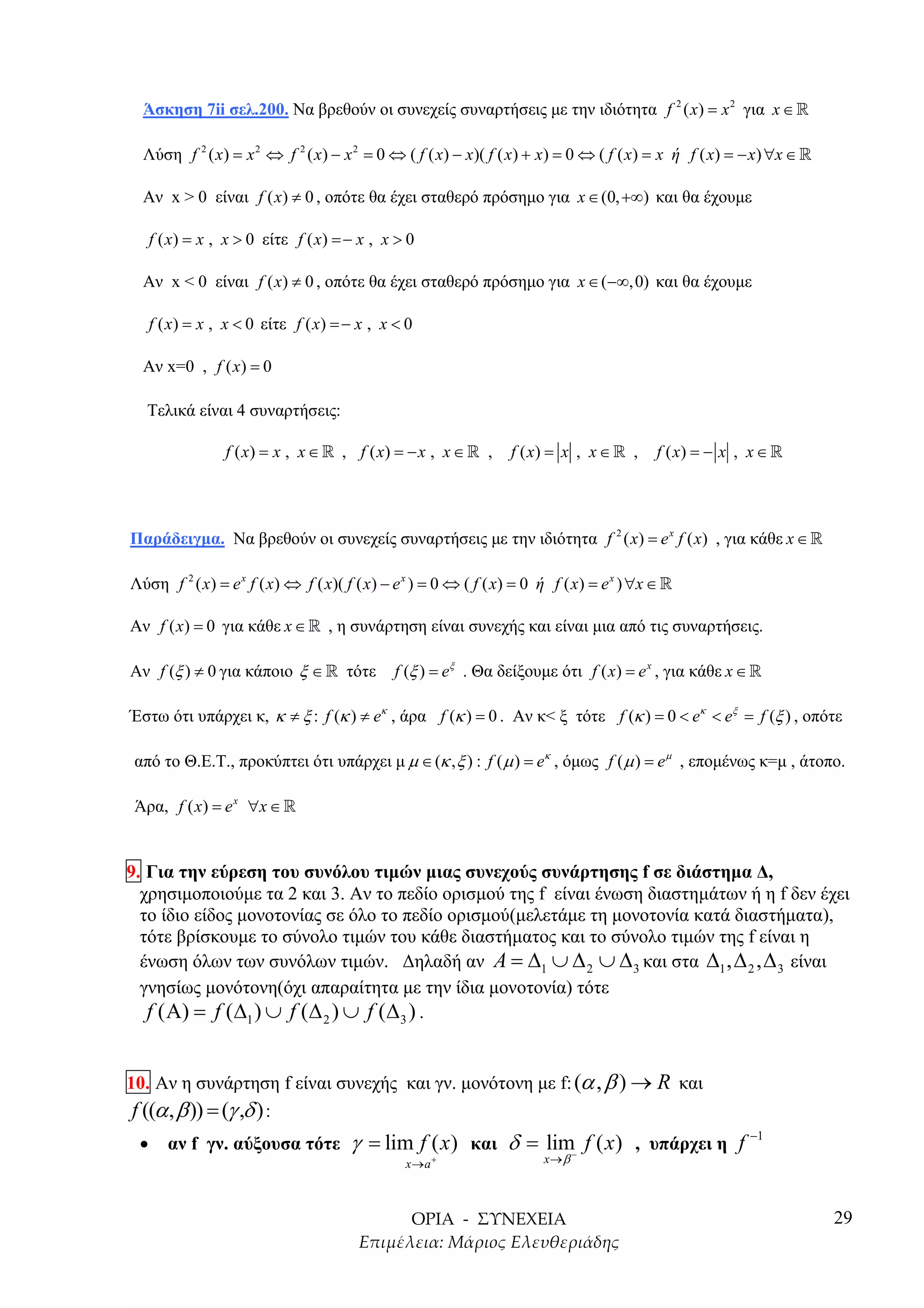 Άσκηση 7ii σελ.200. Να βρεθούν οι συνεχείς συναρτήσεις µε την ιδιότητα f 2 ( x) = x 2 για x ∈ »

  Λύση f 2 ( x) = x 2 ⇔ f 2 ( x) − x 2 = 0 ⇔ ( f ( x) − x)( f ( x) + x) = 0 ⇔ ( f ( x) = x ή f ( x) = − x) ∀x ∈ »

  Αν x > 0 είναι f ( x) ≠ 0 , οπότε θα έχει σταθερό πρόσηµο για x ∈ (0, +∞) και θα έχουµε

     f ( x) = x , x > 0 είτε f ( x) = − x , x > 0

  Αν x < 0 είναι f ( x) ≠ 0 , οπότε θα έχει σταθερό πρόσηµο για x ∈ (−∞,0) και θα έχουµε

     f ( x) = x , x < 0 είτε f ( x) = − x , x < 0

  Αν x=0 , f ( x) = 0

   Τελικά είναι 4 συναρτήσεις:

                 f ( x) = x , x ∈ » , f ( x) = − x , x ∈ » ,      f ( x) = x , x ∈ » ,     f ( x) = − x , x ∈ »




Παράδειγµα. Να βρεθούν οι συνεχείς συναρτήσεις µε την ιδιότητα f 2 ( x) = e x f ( x) , για κάθε x ∈ »

Λύση f 2 ( x) = e x f ( x) ⇔ f ( x)( f ( x) − e x ) = 0 ⇔ ( f ( x) = 0 ή f ( x) = e x ) ∀x ∈ »

Αν f ( x) = 0 για κάθε x ∈ » , η συνάρτηση είναι συνεχής και είναι µια από τις συναρτήσεις.

Αν f (ξ ) ≠ 0 για κάποιο ξ ∈ » τότε           f (ξ ) = eξ . Θα δείξουµε ότι f ( x) = e x , για κάθε x ∈ »

Έστω ότι υπάρχει κ, κ ≠ ξ : f (κ ) ≠ eκ , άρα f (κ ) = 0 . Αν κ< ξ τότε f (κ ) = 0 < eκ < eξ = f (ξ ) , οπότε

 από το Θ.Ε.Τ., προκύπτει ότι υπάρχει µ µ ∈ (κ , ξ ) : f ( µ ) = eκ , όµως f ( µ ) = e µ , εποµένως κ=µ , άτοπο.

 Άρα, f ( x) = e x ∀x ∈ »


9. Για την εύρεση του συνόλου τιµών µιας συνεχούς συνάρτησης f σε διάστηµα ∆,
  χρησιµοποιούµε τα 2 και 3. Αν το πεδίο ορισµού της f είναι ένωση διαστηµάτων ή η f δεν έχει
  το ίδιο είδος µονοτονίας σε όλο το πεδίο ορισµού(µελετάµε τη µονοτονία κατά διαστήµατα),
  τότε βρίσκουµε το σύνολο τιµών του κάθε διαστήµατος και το σύνολο τιµών της f είναι η
  ένωση όλων των συνόλων τιµών. ∆ηλαδή αν A = ∆1 ∪ ∆ 2 ∪ ∆ 3 και στα ∆1 , ∆ 2 , ∆ 3 είναι
  γνησίως µονότονη(όχι απαραίτητα µε την ίδια µονοτονία) τότε
   f ( Α) = f (∆1 ) ∪ f (∆ 2 ) ∪ f (∆ 3 ) .


10. Αν η συνάρτηση f είναι συνεχής και γν. µονότονη µε f: (α , β ) → R και
 f ((α , β )) = (γ ,δ ) :
 •      αν f γν. αύξουσα τότε         γ = lim f ( x) και δ = lim f ( x) , υπάρχει η f −1
                                               x→a +                   x→ β −



                                                                                                                    29
 