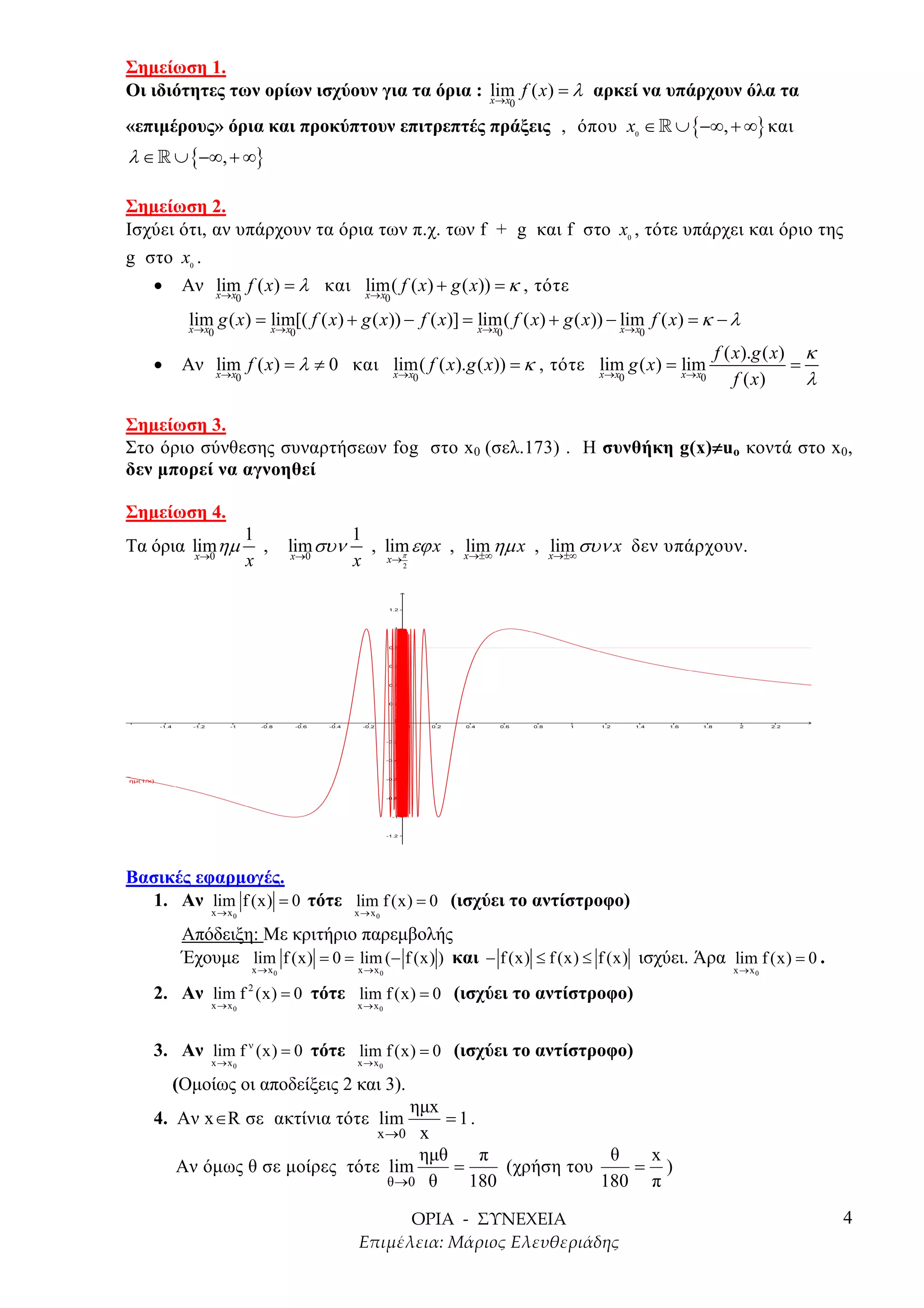 Σηµείωση 1.
Οι ιδιότητες των ορίων ισχύουν για τα όρια : lim f ( x) = λ αρκεί να υπάρχουν όλα τα
                                             x→ x             0

«επιµέρους» όρια και προκύπτουν επιτρεπτές πράξεις , όπου x ∈ » ∪ {−∞, + ∞} και       0


λ ∈ » ∪ {−∞, + ∞}

Σηµείωση 2.
Ισχύει ότι, αν υπάρχουν τα όρια των π.χ. των f + g και f στο x , τότε υπάρχει και όριο της
                                                                                  0


g στο x .0


   • Αν lim f ( x) = λ και lim( f ( x) + g ( x)) = κ , τότε
            x→ x              x→ x
                 0                           0

         lim g ( x) = lim[( f ( x) + g ( x)) − f ( x)] = x→x f ( x) + g ( x)) − lim f ( x) = κ − λ
         x→ x         x→ x
                                                         lim(                   x→ x
             0              0                             0                               0

                                                                                                  f ( x).g ( x) κ
   •    Αν lim f ( x) = λ ≠ 0 και lim( f ( x).g ( x)) = κ , τότε x→x g ( x) = lim
                                                                 lim                                           =
           x→ x  0                x→ x               0                        x→ x
                                                                              0               0       f ( x)     λ

Σηµείωση 3.
                                                                   ≠
Στο όριο σύνθεσης συναρτήσεων fog στο x0 (σελ.173) . Η συνθήκη g(x)≠uo κοντά στο x0,
δεν µπορεί να αγνοηθεί

Σηµείωση 4.
                     1                1
Τα όρια limηµ
         x→0
                       ,    lim συν
                             x→0
                                        , lim εϕ x , xlim ηµ x , xlim συν x δεν υπάρχουν .
                                                       →±∞         →±∞
                     x                x x→π      2




Βασικές εφαρµογές.
   1. Αν lim f (x) = 0 τότε lim f (x) = 0 (ισχύει το αντίστροφο)
             x→x0                     x→x0

        Απόδειξη: Με κριτήριο παρεµβολής
        Έχουµε lim f (x) = 0 = lim (− f (x) ) και − f (x) ≤ f (x) ≤ f (x) ισχύει. Άρα lim f (x) = 0 .
                     x→x0             x→x0                                                          x→x0

   2. Αν lim f (x) = 0 τότε lim f (x) = 0 (ισχύει το αντίστροφο)
                     2
             x→x0                     x→x0



   3. Αν lim f ν (x) = 0 τότε lim f (x) = 0 (ισχύει το αντίστροφο)
             x→x0                     x→x0

       (Οµοίως οι αποδείξεις 2 και 3).
                                    ηµx
   4. Αν x ∈R σε ακτίνια τότε lim       =1.
                               x →0 x
                                     ηµθ    π              θ  x
       Αν όµως θ σε µοίρες τότε lim      =     (χρήση του    = )
                                 θ →0 θ    180            180 π
                                                                                                                     4
 