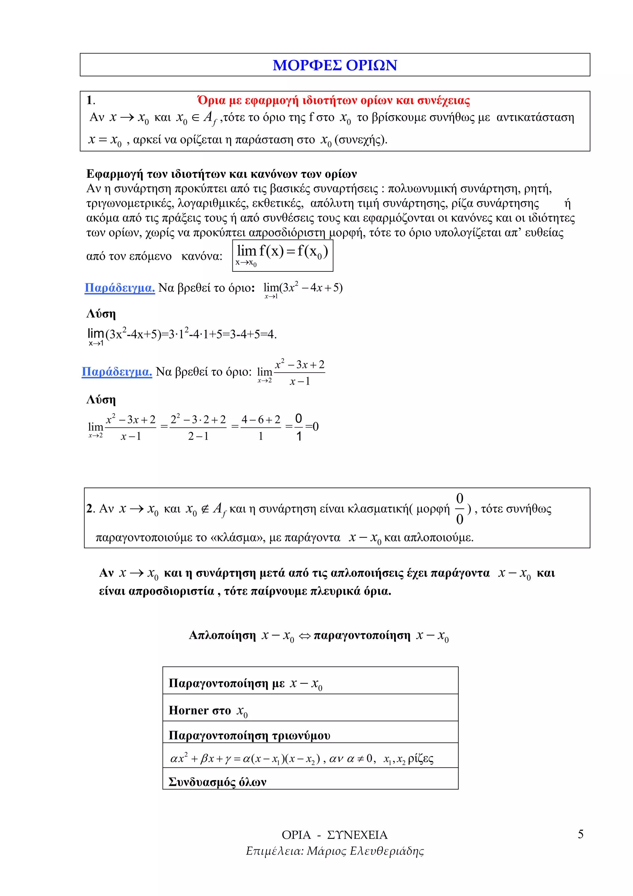 1.                Όρια µε εφαρµογή ιδιοτήτων ορίων και συνέχειας
Αν x → x0 και x0 ∈ A f ,τότε το όριο της f στο x0 το βρίσκουµε συνήθως µε αντικατάσταση
 x = x0 , αρκεί να ορίζεται η παράσταση στο x0 (συνεχής).

Εφαρµογή των ιδιοτήτων και κανόνων των ορίων
Αν η συνάρτηση προκύπτει από τις βασικές συναρτήσεις : πολυωνυµική συνάρτηση, ρητή,
τριγωνοµετρικές, λογαριθµικές, εκθετικές, απόλυτη τιµή συνάρτησης, ρίζα συνάρτησης        ή
ακόµα από τις πράξεις τους ή από συνθέσεις τους και εφαρµόζονται οι κανόνες και οι ιδιότητες
των ορίων, χωρίς να προκύπτει απροσδιόριστη µορφή, τότε το όριο υπολογίζεται απ’ ευθείας
από τον επόµενο κανόνα:          lim f (x) = f (x0 )
                                 x →x0

Παράδειγµα. Να βρεθεί το όριο: lim(3x2 − 4 x + 5)
                                          x →1

Λύση
 lim (3x2-4x+5)=3·12-4·1+5=3-4+5=4.
 x→1

                                              x 2 − 3x + 2
Παράδειγµα. Να βρεθεί το όριο: lim
                                         x →2     x −1
Λύση
      x 2 − 3 x + 2 22 − 3 ⋅ 2 + 2 4 − 6 + 2 0
 lim               =              =         = =0
 x →2     x −1          2 −1           1     1



                                                                                      0
2. Αν x → x0 και x0 ∉ A f και η συνάρτηση είναι κλασµατική( µορφή                       ) , τότε συνήθως
                                                                                      0
  παραγοντοποιούµε το «κλάσµα», µε παράγοντα x − x0 και απλοποιούµε.

   Αν x → x0 και η συνάρτηση µετά από τις απλοποιήσεις έχει παράγοντα x − x0 και
   είναι απροσδιοριστία , τότε παίρνουµε πλευρικά όρια.


                     Απλοποίηση x − x0 ⇔ παραγοντοποίηση x − x0


                 Παραγοντοποίηση µε x − x0

                 Horner στο x0
                 Παραγοντοποίηση τριωνύµου
                 α x 2 + β x + γ = α ( x − x1 )( x − x2 ) , αν α ≠ 0, x1 , x2 ρίζες
                 Συνδυασµός όλων



                                                                                                           5
 
