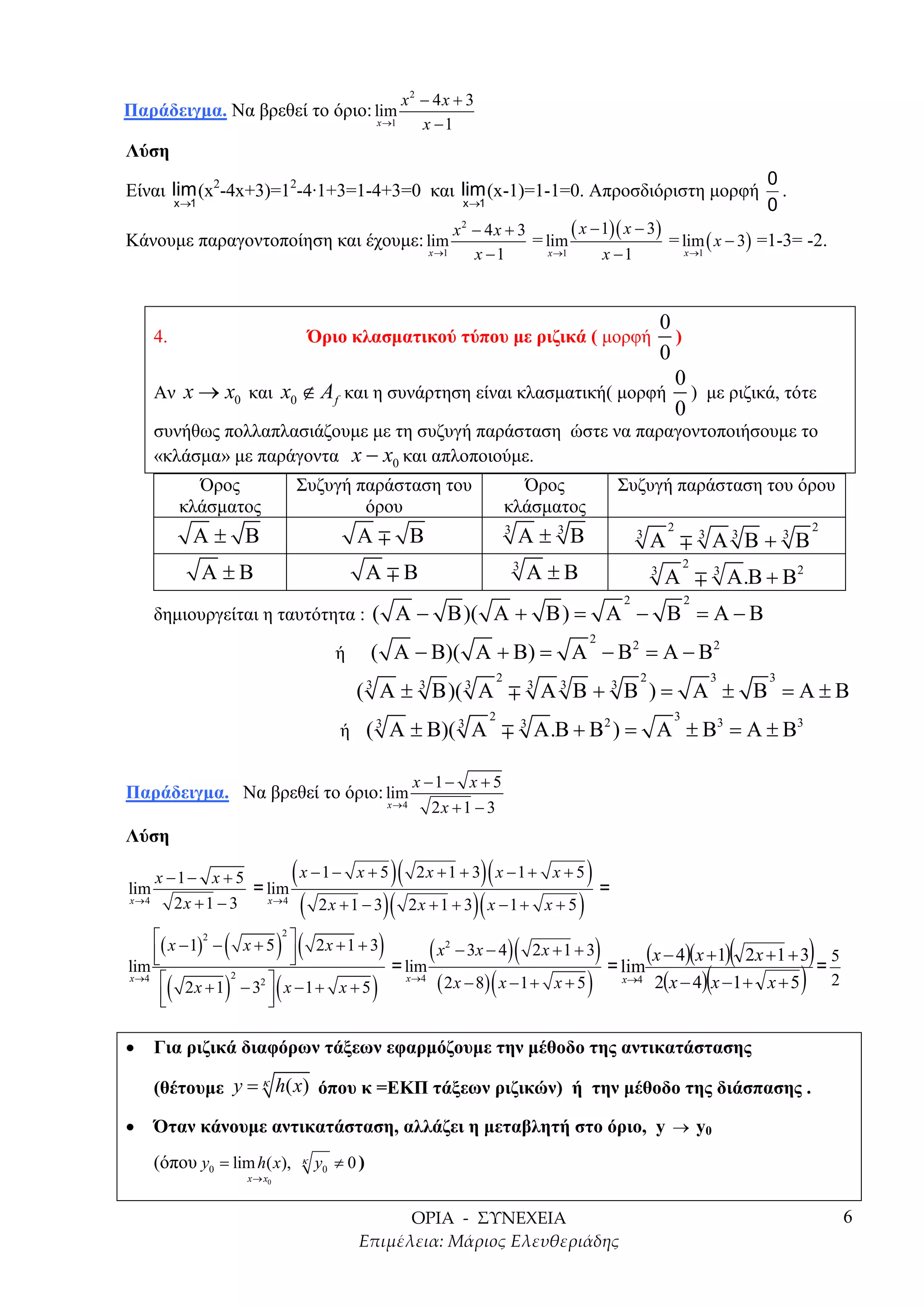 x2 − 4x + 3
Παράδειγµα. Να βρεθεί το όριο: lim
                                                           x →1    x −1
Λύση
                                                                                                                                                            0
Είναι lim (x2-4x+3)=12-4·1+3=1-4+3=0 και lim (x-1)=1-1=0. Απροσδιόριστη µορφή                                                                                 .
            x →1                                                               x →1                                                                         0
                                                                              x − 4x + 3
                                                                               2
                                                                                                 ( x − 1)( x − 3) = lim x − 3 =1-3= -2.
Κάνουµε παραγοντοποίηση και έχουµε: lim                                                  = lim                            (  )
                                                                         x →1   x −1        x →1       x −1          x →1




                                                                    0
       4.                                       Όριο κλασµατικού τύπου µε ριζικά ( µορφή
                                                                      )
                                                                    0
                                                                      0
       Αν x → x0 και x0 ∉ A f και η συνάρτηση είναι κλασµατική( µορφή ) µε ριζικά, τότε
                                                                      0
       συνήθως πολλαπλασιάζουµε µε τη συζυγή παράσταση ώστε να παραγοντοποιήσουµε το
       «κλάσµα» µε παράγοντα x − x0 και απλοποιούµε.
              Όρος                      Συζυγή παράσταση του                                    Όρος                    Συζυγή παράσταση του όρου
            κλάσµατος                           όρου                                          κλάσµατος
               Α± Β                                    Α             Β                            Α±3Β
                                                                                              3                                     2                               2
                                                                                                                            3
                                                                                                                                Α               3
                                                                                                                                                    Α3 Β + 3 Β
                   Α ±Β                                    Α     Β                                    Α ±Β
                                                                                                  3                                         2
                                                                                                                                3
                                                                                                                                    Α               3
                                                                                                                                                        Α .Β + Β2
                                                                                                                        2                   2
       δηµιουργείται η ταυτότητα : ( Α −                                   Β )( Α + Β ) = Α − Β = Α − Β
                                                                                                                    2
                                                   ή       ( Α − Β)( Α + Β) = Α − Β2 = Α − Β2
                                                                                          2                                 2                       3       3
                                                       ( 3 Α ± 3 Β )( 3 Α                                 3
                                                                                                              Α3 Β + 3 Β )= Α ± Β =Α±Β
                                                                                      2                                                 3
                                                    ή ( 3 Α ± Β)( 3 Α                                 3
                                                                                                              Α .Β + Β2 ) = Α ± Β3 = Α ± Β3

                                                                     x −1− x + 5
Παράδειγµα. Να βρεθεί το όριο: lim
                                                               x→4      2x + 1 − 3
Λύση

lim
       x −1− x + 5
                     = lim
                                        (
                                      )( 2 x + 1 + 3)( x − 1 + x + 5 ) =
                            x −1− x + 5
x→4       2x + 1 − 3      (
                       x →4
                                     )( 2 x + 1 + 3)( x − 1 + x + 5 )
                               2x + 1 − 3

               (      ) (
    ( x − 1) − x + 5  2 x + 1 + 3
                                    ) ( x − 3x − 4) ( 2x + 1 + 3)
                                    2

                                                                                (x − 4)(x +1)( 2x +1 + 3) = 5
                   2
                                                                           2
    
lim                    
                                                                                 2(x − 4)(x −1 + x + 5 ) 2
                                      = lim                               = lim
                                             ( 2 x − 8) ( x − 1 + x + 5 )
     (        ) (               )
x →4  2x + 1 − 3  x − 1 + x + 5
                       2
                              2                                  x →4                                                   x→4

                   

•      Για ριζικά διαφόρων τάξεων εφαρµόζουµε την µέθοδο της αντικατάστασης

       (θέτουµε y = κ h( x) όπου κ =ΕΚΠ τάξεων ριζικών) ή την µέθοδο της διάσπασης .

•      Όταν κάνουµε αντικατάσταση, αλλάζει η µεταβλητή στο όριο, y → y0
       (όπου y0 = lim h( x),                κ   y0 ≠ 0 )
                           x → x0



                                                                                                                                                                        6
 