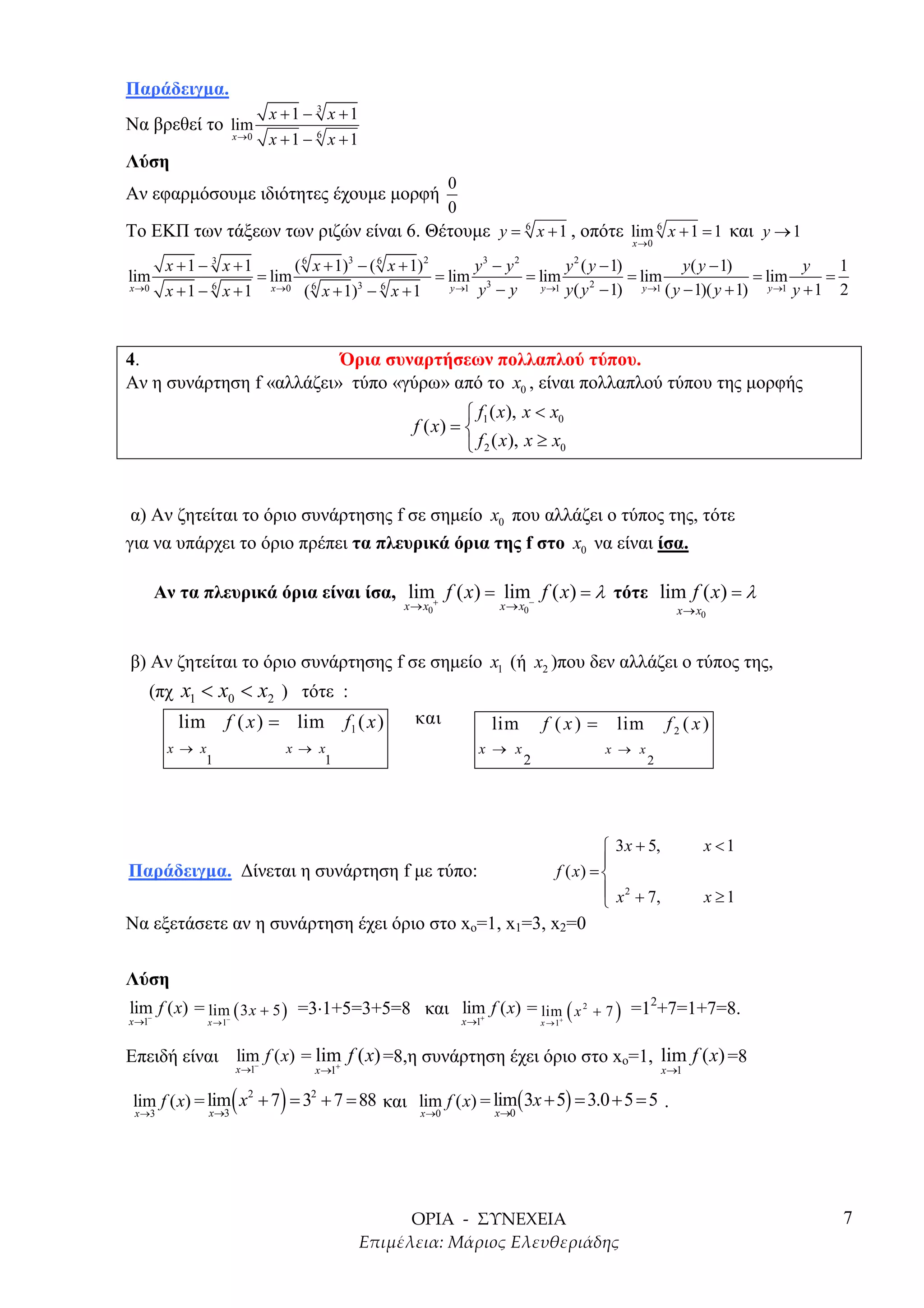 Παράδειγµα.
                                 x +1 − 3 x +1
Να βρεθεί το lim
                          x →0   x +1 − 6 x +1
Λύση
                                                                        0
Αν εφαρµόσουµε ιδιότητες έχουµε µορφή
                                                                        0
Το ΕΚΠ των τάξεων των ριζών είναι 6. Θέτουµε y = 6 x + 1 , οπότε lim 6 x + 1 = 1 και y → 1
                                                                                                                   x →0

         x +1 − x +1
                  3
                           ( x + 1) − ( x + 1)
                                        6          3
                                                        y −y
                                                         6        2
                                                                      y ( y − 1)   3      2
                                                                                               y( y − 1)   2
                                                                                                                      y     1
lim                  = lim 6                    = lim 3       = lim                = lim                    = lim         =
x →0     x +1 − x +1
               6       x →0 ( x + 1)3 − 6 x + 1    y →1 y − y    y →1 y ( y 2 − 1)    y →1 ( y − 1)( y + 1)    y →1 y + 1   2



4.                        Όρια συναρτήσεων πολλαπλού τύπου.
Αν η συνάρτηση f «αλλάζει» τύπο «γύρω» από το x0 , είναι πολλαπλού τύπου της µορφής
                                                                          f1 ( x), x < x0
                                                                f ( x) = 
                                                                          f 2 ( x), x ≥ x0


α) Αν ζητείται το όριο συνάρτησης f σε σηµείο x0 που αλλάζει ο τύπος της, τότε
για να υπάρχει το όριο πρέπει τα πλευρικά όρια της f στο x0 να είναι ίσα.

        Αν τα πλευρικά όρια είναι ίσα, lim+ f ( x) = lim− f ( x) = λ τότε lim f ( x) = λ
                                                              x → x0                   x → x0                                 x → x0



β) Αν ζητείται το όριο συνάρτησης f σε σηµείο x1 (ή x2 )που δεν αλλάζει ο τύπος της,
    (πχ x1 < x0 < x2 ) τότε :
           lim        f ( x ) = lim                f1 ( x )     και                    lim        f (x) =        lim        f2 ( x)
         x → x                        x → x                                    x → x                           x → x
              1                            1                                                  2                        2




                                                                                                                3 x + 5,          x <1
                                                                                                               
Παράδειγµα. ∆ίνεται η συνάρτηση f µε τύπο:                                                            f ( x) = 
                                                                                                                x 2 + 7,          x ≥1
                                                                                                               
Να εξετάσετε αν η συνάρτηση έχει όριο στο xo=1, x1=3, x2=0

Λύση
lim f ( x) = lim ( 3 x + 5 ) =3⋅1+5=3+5=8 και lim f ( x) = lim ( x 2 + 7 ) =12+7=1+7=8.
x →1−            x → 1−
                                                 +
                                                                            x →1                  x → 1+



Επειδή είναι lim f ( x) = lim f ( x) =8,η συνάρτηση έχει όριο στο xo=1, lim f ( x) =8
                −            +
                          x →1              x →1                                                                            x→1


 x →3            x→3
                          (
                          2
                                  )
lim f ( x) = lim x + 7 = 3 + 7 = 88 και lim f ( x) = lim( 3x + 5) = 3.0 + 5 = 5 .
                  2
                                                                 x →0                  x→0




                                                                                                                                          7
 