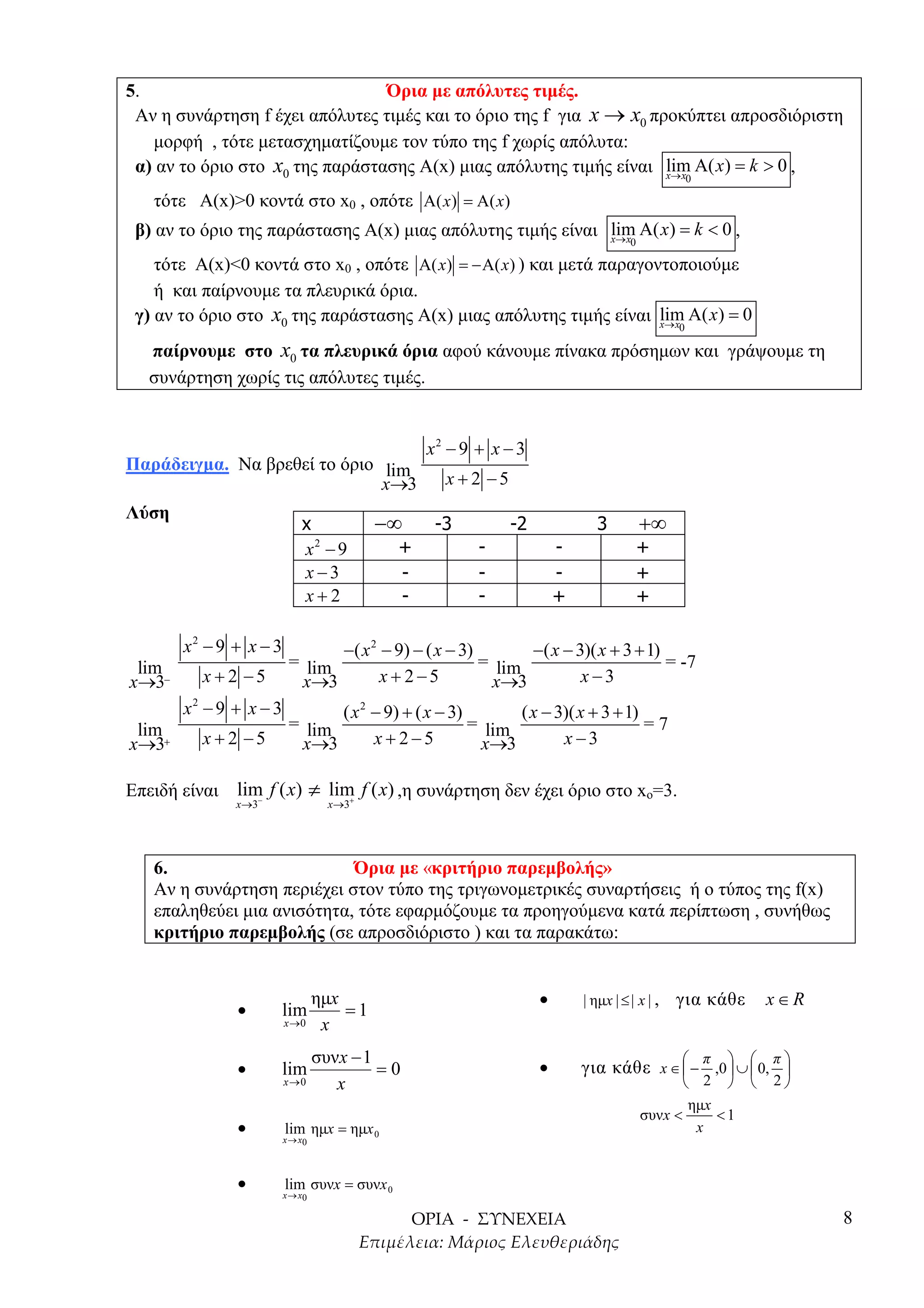 5.                               Όρια µε απόλυτες τιµές.
 Αν η συνάρτηση f έχει απόλυτες τιµές και το όριο της f για x → x0 προκύπτει απροσδιόριστη
   µορφή , τότε µετασχηµατίζουµε τον τύπο της f χωρίς απόλυτα:
 α) αν το όριο στο x0 της παράστασης Α(x) µιας απόλυτης τιµής είναι lim Α( x) = k > 0 ,
                                                                     x→ x                           0

   τότε A(x)>0 κοντά στο x0 , οπότε Α( x) = Α( x)
 β) αν το όριο της παράστασης Α(x) µιας απόλυτης τιµής είναι lim Α( x) = k < 0 ,
                                                             x→ x                     0

    τότε A(x)<0 κοντά στο x0 , οπότε Α( x) = −Α( x) ) και µετά παραγοντοποιούµε
    ή και παίρνουµε τα πλευρικά όρια.
 γ) αν το όριο στο x0 της παράστασης Α(x) µιας απόλυτης τιµής είναι lim Α( x) = 0
                                                                      x→ x                      0

   παίρνουµε στο x0 τα πλευρικά όρια αφού κάνουµε πίνακα πρόσηµων και γράψουµε τη
   συνάρτηση χωρίς τις απόλυτες τιµές.


                                                  x2 − 9 + x − 3
Παράδειγµα. Να βρεθεί το όριο lim
                              x→3                    x +2 −5
Λύση
                            x            −∞        -3          -2              3          +∞
                            x2 − 9           +            -             -                 +
                            x−3              -            -             -                 +
                            x+2              -            -             +                 +

       x2 − 9 + x − 3                −( x 2 − 9) − ( x − 3)       −( x − 3)( x + 3 + 1)
 lim                     = lim                              = lim                       = -7
x→3−     x +2 −5          x→3               x + 2−5          x→3          x−3
       x2 − 9 + x − 3                ( x 2 − 9) + ( x − 3)       ( x − 3)( x + 3 + 1)
 lim                     = lim                             = lim                      =7
x→3+     x +2 −5          x→3              x+2−5            x→3         x−3

Επειδή είναι   lim f ( x) ≠ lim f ( x) ,η συνάρτηση δεν έχει όριο στο xo=3.
               x→3−            +
                                   x→3




   6.                       Όρια µε «κριτήριο παρεµβολής»
   Αν η συνάρτηση περιέχει στον τύπο της τριγωνοµετρικές συναρτήσεις ή ο τύπος της f(x)
   επαληθεύει µια ανισότητα, τότε εφαρµόζουµε τα προηγούµενα κατά περίπτωση , συνήθως
   κριτήριο παρεµβολής (σε απροσδιόριστο ) και τα παρακάτω:


                            ηµx                                     •       | ηµx | ≤ | x | ,   για κάθε   x∈R
               •        lim     =1
                        x →0 x


                                 συνx − 1
                                                                            για κάθε x ∈  − ,0  ∪  0, 
                                                                                            π           π
               •        lim               =0                        •                                  
                        x→0         x                                                            2      2
                                                                                                 ηµx
                                                                                          συνx <     <1
               •        lim ηµx = ηµx 0                                                           x
                        x → x0



               •        lim συνx = συνx 0
                        x → x0

                                                                                                                 8
 