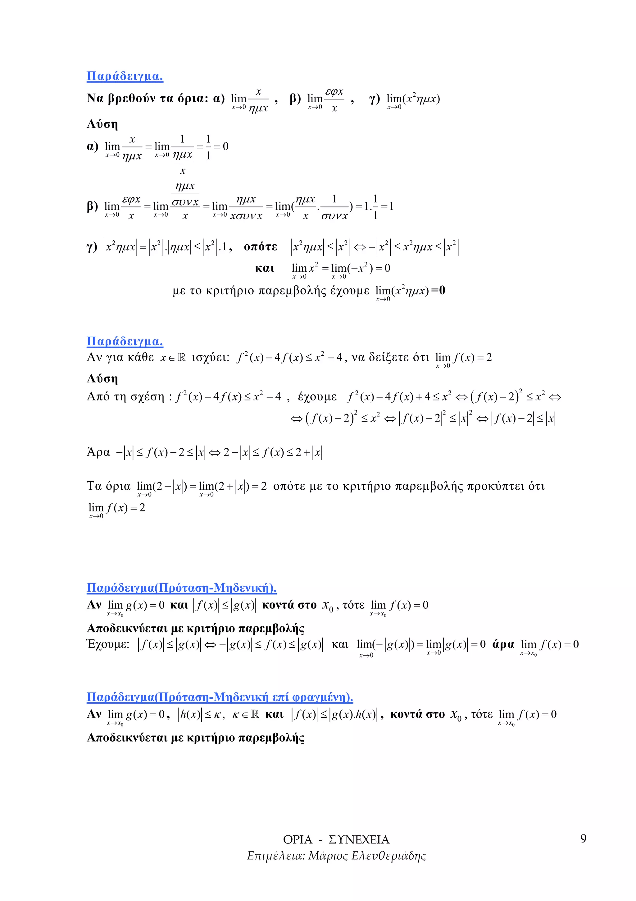 Παράδειγµα.
                                                        x                      εϕ x
Να βρεθούν τα όρια: α) lim                                    , β) lim                 ,         γ) lim( x 2ηµ x)
                                                x →0   ηµ x             x →0    x                          x →0

Λύση
                x                  1      1
α) lim                = lim              = =0
       x →0   ηµ x         x →0   ηµ x    1
                                   x
                 ηµ x
              εϕ x
                 συν x = lim ηµ x = lim(ηµ x . 1 ) = 1.1 = 1
β) lim    = lim
   x →0 x   x →0   x     x → 0 xσυν x x →0 x συν x     1

γ) x 2ηµ x = x 2 . ηµ x ≤ x 2 .1 , οπότε                         x 2ηµ x ≤ x 2 ⇔ − x 2 ≤ x 2ηµ x ≤ x 2
                                                        και     lim x 2 = lim(− x 2 ) = 0
                                                                 x →0           x →0

                                  µε το κριτήριο παρεµβολής έχουµε lim( x 2ηµ x) =0
                                                                                                      x →0




Παράδειγµα.
Αν για κάθε x ∈ » ισχύει: f 2 ( x) − 4 f ( x) ≤ x 2 − 4 , να δείξετε ότι lim f ( x) = 2
                                                                                                                    x →0

Λύση
Από τη σχέση : f 2 ( x) − 4 f ( x) ≤ x 2 − 4 , έχουµε f 2 ( x) − 4 f ( x) + 4 ≤ x 2 ⇔ ( f ( x) − 2 ) ≤ x 2 ⇔
                                                                                                    2



                                                                ⇔ ( f ( x) − 2 ) ≤ x 2 ⇔ f ( x) − 2 ≤ x ⇔ f ( x) − 2 ≤ x
                                                                                           2                             2   2




Άρα − x ≤ f ( x) − 2 ≤ x ⇔ 2 − x ≤ f ( x) ≤ 2 + x

Τα όρια lim(2 − x ) = lim(2 + x ) = 2 οπότε µε το κριτήριο παρεµβολής προκύπτει ότι
                    x →0                 x →0

lim f ( x) = 2
x →0




Παράδειγµα(Πρόταση-Μηδενική).
Αν lim g ( x) = 0 και f ( x) ≤ g ( x) κοντά στο x0 , τότε lim f ( x) = 0
       x → x0                                                                                     x → x0

Αποδεικνύεται µε κριτήριο παρεµβολής
Έχουµε: f ( x) ≤ g ( x) ⇔ − g ( x) ≤ f ( x) ≤ g ( x) και lim(− g ( x) ) = lim g ( x) = 0 άρα lim f ( x) = 0
                                                                                               x →0               x →0                    x → x0




Παράδειγµα(Πρόταση-Μηδενική επί φραγµένη).
Αν lim g ( x) = 0 , h( x) ≤ κ , κ ∈ » και f ( x) ≤ g ( x).h( x) , κοντά στο x0 , τότε lim f ( x) = 0
       x → x0                                                                                                                    x → x0

Αποδεικνύεται µε κριτήριο παρεµβολής




                                                                                                                                                   9
 