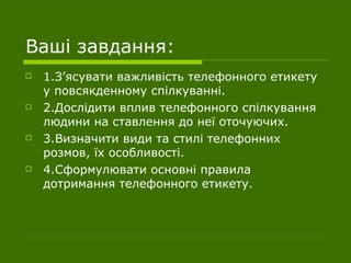 Ваші завдання: 1.З ’ ясувати важливість телефонного етикету у повсякденному спілкуванні. 2.Дослідити вплив телефонного спілкування людини на ставлення до неї оточуючих. 3.Визначити види та стилі телефонних розмов, їх особливості. 4.Сформулювати основні правила дотримання телефонного етикету. 