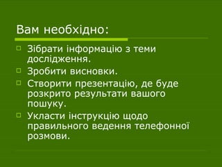 Вам необхідно: Зібрати інформацію з теми дослідження. Зробити висновки. Створити презентацію, де буде розкрито результати вашого пошуку. Укласти інструкцію щодо правильного ведення телефонної розмови. 