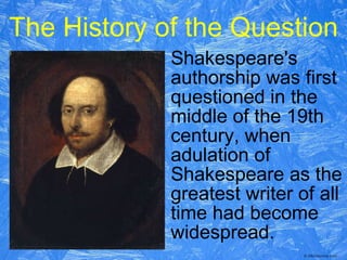 The History of the Question Shakespeare's authorship was first questioned in the middle of the 19th century, when adulation of Shakespeare as the greatest writer of all time had become widespread.  