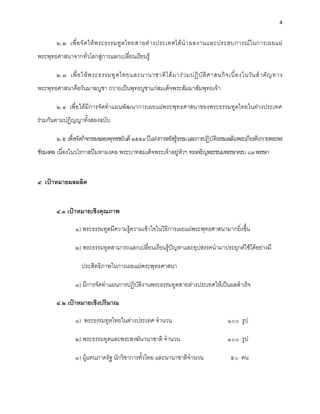 4


       ๒.๒ เพื่ อ จั ด ให้ พ ระธรรมทู ต ไทยสายต่ า งประเทศได้ นํ า ผลงานและประสบการณ์ ใ นการเผยแผ่
พระพุทธศาสนาจากทั่วโลกสู่การแลกเปลี่ยนเรียนรู้

       ๒.๓ เพื่ อ ให้ พ ระธรรมทู ต ไทยและนานาชาติ ไ ด้ ม าร่ ว มปฏิ บั ติ ศ าสนกิ จ เนื่ อ งในวั น สํ า คั ญ ทาง
พระพุทธศาสนาคือวันมาฆบูชา ถวายเป็นพุทธบูชาแก่สมเด็จพระสัมมาสัมพุทธเจ้า

       ๒.๔ เพื่อให้มีการจัดทําแผนพัฒนาการเผยแผ่พระพุทธศาสนาของพระธรรมทูตไทยในต่างประเทศ
ร่วมกันตามปฏิญญาทั้งสองฉบับ

       ๒.๕ เพื่อจัดกิจกรรมฉลองพุทธชยันตี ๒๕๕๔ ปีแห่งการตรัสรู้ธรรม และการปฏิบัติธรรมเฉลิมพระเกียรติถวายพระพร
ชัยมงคล เนื่องในวโรกาสปีมหามงคล พระบาทสมเด็จพระเจ้าอยู่หัวฯ ทรงเจริญพระชนมพรรษาครบ ๘๔ พรรษา


๔. เป้าหมายผลผลิต


       ๔.๑ เป้าหมายเชิงคุณภาพ

               ๑) พระธรรมทูตมีความรู้ความเข้าใจในวิธีการเผยแผ่พระพุทธศาสนามากยิ่งขึ้น

               ๒) พระธรรมทูตสามารถแลกเปลี่ยนเรียนรู้ปัญหาและอุปสรรคนํามาประยุกต์ใช้ได้อย่างมี

                  ประสิทธิภาพในการเผยแผ่พระพุทธศาสนา

               ๓) มีการจัดทําแผนการปฏิบัติงานพระธรรมทูตสายต่างประเทศให้เป็นผลสําเร็จ

       ๔.๒ เป้าหมายเชิงปริมาณ

               ๑) พระธรรมทูตไทยในต่างประเทศ จํานวน                                    ๑๐๐ รูป

               ๒) พระธรรมทูตและพระสงฆ์นานาชาติ จํานวน                                 ๑๐๐ รูป

               ๓) ผู้แทนภาครัฐ นักวิชาการทั้งไทย และนานาชาติจํานวน                     ๕๐ คน
 