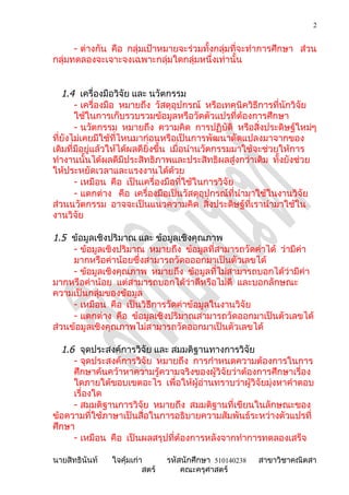 2


      - ต่างกัน คือ กลุ่มเป้าหมายจะร่วมทั้งกลุ่มที่จะทำาการศึกษา ส่วน
กลุ่มทดลองจะเจาะจงเฉพาะกลุ่มใดกลุ่มหนึ่งเท่านั้น


   1.4 เครื่องมือวิจัย และ นวัตกรรม
       - เครื่องมือ หมายถึง วัสดุอุปกรณ์ หรือเทคนิควิธีการที่นักวิจัย
       ใช้ในการเก็บรวบรวมข้อมูลหรือวัดตัวแปรที่ต้องการศึกษา
       - นวัตกรรม หมายถึง ความคิด การปฏิบัติ หรือสิ่งประดิษฐ์ใหม่ๆ
ที่ยังไม่เคยมีใช้ที่ไหนมาก่อนหรือเป็นการพัฒนาดัดแปลงมาจากของ
เดิมที่มีอยู่แล้วให้ได้ผลดียิ่งขึ้น เมื่อนำานวัตกรรมมาใช้จะช่วยให้การ
ทำางานนั้นได้ผลดีมีประสิทธิภาพและประสิทธิผลสู่งกว่าเดิม ทั้งยังช่วย
ให้ประหยัดเวลาและแรงงานได้ด้วย
       - เหมือน คือ เป็นเครื่องมือที่ใช้ในการวิจัย
       - แตกต่าง คือ เครื่องมือเป็นวัสดุอุปกรณ์ที่นำามาใช้ในงานวิจัย
ส่วนนวัตกรรม อาจจะเป็นแนวความคิด สิ่งประดิษฐ์ที่เรานำามาใช้ใน
งานวิจัย

1.5 ข้อมูลเชิงปริมาณ และ ข้อมูลเชิงคุณภาพ
     - ข้อมูลเชิงปริมาณ หมายถึง ข้อมูลที่สามารถวัดค่าได้ ว่ามีค่า
     มากหรือค่าน้อยซึ่งสามารถวัดอออกมาเป็นตัวเลขได้
     - ข้อมูลเชิงคุณภาพ หมายถึง ข้อมูลที่ไม่สามารถบอกได้ว่ามีค่า
มากหรือค่าน้อย แต่สามารถบอกได้ว่าดีหรือไม่ดี และบอกลักษณะ
ความเป็นกลุ่มของข้อมูล
     - เหมือน คือ เป็นวิธีการวัดค่าข้อมูลในงานวิจัย
     - แตกต่าง คือ ข้อมูลเชิงปริมาณสามารถวัดออกมาเป็นตัวเลขได้
ส่วนข้อมูลเชิงคุณภาพไม่สามารถวัดออกมาเป็นตัวเลขได้

  1.6 จุดประสงค์การวิจัย และ สมมติฐานทางการวิจัย
     - จุดประสงค์การวิจัย หมายถึง การกำาหนดความต้องการในการ
     ศึกษาค้นคว้าหาความรู้ความจริงของผู้วิจัยว่าต้องการศึกษาเรื่อง
     ใดภายใต้ขอบเขตอะไร เพื่อให้ผอ่านทราบว่าผู้วิจัยมุ่งหาคำาตอบ
                                     ู้
     เรื่องใด
     - สมมติฐานการวิจัย หมายถึง สมมติฐานที่เขียนในลักษณะของ
ข้อความที่ใช้ภาษาเป็นสื่อในการอธิบายความสัมพันธ์ระหว่างตัวแปรที่
ศึกษา
     - เหมือน คือ เป็นผลสรุปที่ต้องการหลังจากทำาการทดลองเสร็จ

นายสิทธินันท์   ใจคุ้มเก่า       รหัสนักศึกษา 510140238   สาขาวิชาคณิตสา
                          สตร์       คณะครุศาสตร์
 