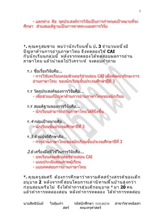 3


     - แตกต่าง คือ จุดประสงค์การวิจัยเป็นการกำาหนดเป้าหมายที่จะ
ศึกษา ส่วนสมมติฐานเป็นการคาดคะเนผลการวิจัย



٢. คุ ณ ครู ส มชาย พบว่ า นั ก เรี ย นชั ้ น ป. 3 จำ า นวนหนึ ่ ง มี
ปั ญ หาด้ า นการอ่ า นภาษาไทย จึ ง ทดลองใช้ CAI
กั บ นั ก เรี ย นกลุ ่ ม นี ้ หลั ง จากทดลองได้ ท ดสอบผลการอ่ า น
ภาษาไทย แล้ ว นำ า ผลไปวิ เ คราะห์ จงตอบคำ า ถาม

  ٢.١ ชื่อเรื่องวิจัยคือ...
     - การใช้บทเรียนคอมพิวเตอร์ช่วยสอน CAI เพื่อพัฒนาทักษะการ
     อ่านภาษาไทย ของนักเรียนชั้นประถมศึกษาปีที่ 3

  ٢.٢ วัตถุประสงค์ของการวิจัยคือ...
     - เพื่อช่วยแก้ปัญหาด้านการอ่านภาษาไทยของนักเรียน

  ٢.٣ สมมติฐานของการวิจัยคือ...
     - นักเรียนสามารถอ่านภาษาไทยได้ดียิ่งขึ้น

  ٢ .4 กลุ่มเป้าหมายคือ…
      - นักเรียนชั้นประถมศึกษาปีที่ 3

  ٢ .5 ตัวแปรที่ศึกษาคือ…
      - การอ่านภาษาไทยของนักเรียนชั้นประถมศึกษาปีที่ 3

  2.6 เครื่องมือที่ใช้ในการวิจัยคือ...
     - บทเรียนคอมพิวเตอร์ช่วยสอน CAI
     - แบบประเมินคุณภาพผู้เรียน
     - แบบทดสอบการอ่านภาษาไทย

٣. คุ ณ ครู ส มศรี ต้ อ งการศึ ก ษาว่ า ความคิ ด สร้ า งสรรค์ ข องเด็ ก
อนุ บ าล 2 หลั ง จากที ่ ส อนโดยการเล่ า นิ ท านพื ้ น บ้ า นสู ง กว่ า
ก่ อ นสอนหรื อ ไม่ จึ ง ได้ ท ำ า การสุ ่ ม เด็ ก อนุ บ าล ٢ มา 20 คน
แล้ ว ทำ า การทดลองสอน หลั ง ทำ า การทดลอง ได้ ท ำ า การทดสอบ

นายสิทธินันท์   ใจคุ้มเก่า       รหัสนักศึกษา 510140238   สาขาวิชาคณิตสา
                          สตร์       คณะครุศาสตร์
 