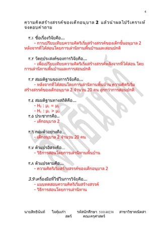 4


ความคิ ด สร้ า งสรรค์ ข องเด็ ก อนุ บ าล 2 แล้ ว นำ า ผลไปวิ เ คราะห์
จงตอบคำ า ถาม

 ٣.١ ชื่อเรื่องวิจัยคือ...
     - การเปรียบเทียบความคิดริเริ่มสร้างสรรค์ของเด็กชั้นอนุบาล 2
หลังจากที่ได้สอนโดยการเล่านิทานพื้นบ้านและสอนปกติ

  ٣.٢ วัตถุประสงค์ของการวิจัยคือ...
     - เพื่อเปรียบเทียบความคิดริเริ่มสร้างสรรค์หลังจากที่ได้สอน โดย
การเล่านิทานพื้นบ้านและการสอนปกติ

  ٣.٣ สมมติฐานของการวิจัยคือ...
     - หลังจากที่ได้สอนโดยการเล่านิทานพื้นบ้าน ความคิดริเริ่ม
สร้างสรรค์ของเด็กอนุบาล 2 จำานวน 20 คน สูกกว่าการสอนปกติ

  ٣.٤ สมมติฐานทางสถิติคือ...
     - H 0 : µ1 = µ2
     - H 1 : µ1 > µ2
  ٣.٥ ประชากรคือ..
     - เด็กอนุบาล 2

  ٣.٦ กลุ่มตัวอย่างคือ…
     - เด็กอนุบาล 2 จำานวน 20 คน

  ٣.٧ ตัวแปรอิสระคือ…
     - วิธีการสอนโดยการเล่านิทานพื้นบ้าน

  ٣.٨ ตัวแปรตามคือ...
     - ความคิดริเริ่มสร้างสรรค์ของเด็กอนุบาล 2

  3.9 เครื่องมือที่ใช้ในการวิจัยคือ...
     - แบบทดสอบความคิดริเริ่มสร้างสรรค์
     - วิธีการสอนโดยการเล่านิทาน




นายสิทธินันท์   ใจคุ้มเก่า       รหัสนักศึกษา 510140238   สาขาวิชาคณิตสา
                          สตร์       คณะครุศาสตร์
 